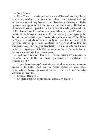 287
ŕ Oui, Orateur.
ŕ Et si Terminus sait que vous avez débarqué sur Seychelle,
leur ambassadeur sur place est donc au courant Ŕ et cet
ambassadeur sait également que Trevize a débarqué. Votre
hyper-relais apprendra à Terminus que vous avez effectué un
aller-retour vers un point situé à des centaines de parsecs de là ;
et lřambassadeur les informera parallèlement que Trevize nřa
pourtant pas bougé du secteur. Partant de là, jusquřà quel point
Terminus ne va-t-il pas se douter de quelque chose ? Le Maire
de Terminus est, de notoriété publique, une femme rusée et la
dernière chose que nous voulons faire, cřest dřéveiller ses
soupçons avec une énigme insoluble. On nřa pas du tout envie
de la voir rappliquer à la tête de toute sa flotte. De toute façon,
le risque en est déjà bien assez grand.
ŕ Sauf votre respect, Orateur... quelle raison avons-nous de
craindre une flotte si nous pouvons en contrôler le
commandant ?
ŕ Si peu de raisons quřon ait de le craindre, on en aura encore
moins si la flotte nřest pas là. Vous restez où vous êtes,
Observateur. Dès que je vous ai rejoint, je monte à bord de votre
vaisseau et ensuite...
ŕ Ensuite, Orateur ?
ŕ Eh bien, ensuite, je prends les choses en main. »
 