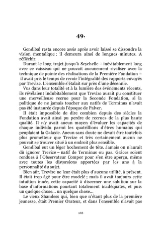 288
49.
Gendibal resta encore assis après avoir laissé se dissoudre la
vision mentalique ; il demeura ainsi de longues minutes. A
réfléchir.
Durant le long trajet jusquřà Seychelle Ŕ inévitablement long
avec ce vaisseau qui ne pouvait aucunement rivaliser avec la
technique de pointe des réalisations de la Première Fondation Ŕ
il avait pris le temps de revoir lřintégralité des rapports envoyés
par Trevize. Lřensemble sřétalait sur près dřune décennie.
Vus dans leur totalité et à la lumière des événements récents,
ils révélaient indubitablement que Trevize aurait pu constituer
une merveilleuse recrue pour la Seconde Fondation, si la
politique de ne jamais toucher aux natifs de Terminus nřavait
pas été instaurée depuis lřépoque de Palver.
Il était impossible de dire combien depuis des siècles la
Fondation avait ainsi pu perdre de recrues de la plus haute
qualité. Il nřy avait aucun moyen dřévaluer les capacités de
chaque individu parmi les quatrillions dřêtres humains qui
peuplaient la Galaxie. Aucun sans doute ne devait être toutefois
plus prometteur que Trevize et très certainement aucun ne
pouvait se trouver situé à un endroit plus sensible.
Gendibal eut un léger hochement de tête. Jamais on nřaurait
dû ignorer Trevize Ŕ natif de Terminus ou pas. Grâces soient
rendues à lřObservateur Compor pour sřen être aperçu, même
avec toutes les distorsions apportées par les ans à la
personnalité du sujet.
Bien sûr, Trevize ne leur était plus dřaucune utilité, à présent.
Il était trop âgé pour être modelé ; mais il avait toujours cette
intuition innée, cette capacité à discerner une solution sur la
base dřinformations pourtant totalement inadéquates, et puis
un quelque chose... un quelque chose...
Le vieux Shandess qui, bien que nřétant plus de la première
jeunesse, était Premier Orateur, et dans lřensemble nřavait pas
 