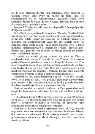 289
été le plus mauvais dřentre eux, Shandess avait discerné là
quelque chose Ŕ sans avoir eu besoin de faire tous les
recoupements et les raisonnements auxquels sřétait livré
Gendibal durant le cours de son voyage. Trevize, avait estimé
Shandess, était la clé de la crise.
Pourquoi Trevize était-il venu sur Seychelle ? Que préparait-
il ? Que faisait-il ?
Et il nřétait pas question de le toucher ! De cela, Gendibal était
sûr. Jusquřà ce que lřon sache exactement le rôle quřil jouait, ce
serait une totale erreur de chercher de quelque manière à
modifier son comportement. Avec les anti-Mulets dans les
parages, quels quřils soient Ŕ quoi quřils puissent être Ŕ, toute
initiative malencontreuse à lřégard de Trevize (Trevize, par-
dessus tout) pouvait leur exploser au visage comme un micro-
soleil totalement imprévu.
Il sentit un esprit planer autour du sien et lřécarta
machinalement comme il lřaurait fait sur Trantor dřun insecte
particulièrement pénible Ŕ mais avec lřesprit, et non pas dřun
mouvement de main. Il perçut lřimmédiate réaction de douleur
chez lřautre et leva les yeux : Sura Novi avait porté la main à son
front. Elle fronçait les sourcils. « Pardon, Maître, mais jřai senti
comme une brusque bouffée dřangoisse dans ma tête... »
Gendibal en fut immédiatement contrit : « Je suis désolé,
Novi. Je ne pensais pas... Ŕ ou plutôt, jřétais trop absorbé dans
mes pensées. » Instantanément, et avec la plus grande douceur,
il aplanit les délicats filaments mentaux froissés.
Novi eut soudain un sourire radieux : « Cřest passé dřun seul
coup ! Le doux son de votre voix, Maître, a le meilleur effet sur
moi.
ŕ A la bonne heure ! Mais quelque chose ne va pas ? Pourquoi
es-tu ici ? » Il sřabstint de pénétrer plus avant dans son esprit
pour y découvrir lui-même la réponse. Il éprouvait une
répugnance croissante à envahir son intimité.
Novi hésita. Elle se pencha légèrement vers lui. « Ça mřavait
inquiétée : vous voir comme ça regarder dans le vide en faisant
des bruits et en grimaçant. Jřsuis restée plantée là, avec la peur
quřvous soyez comme qui dirait dérangé... malade... sans ben
savoir quoi faire.
 