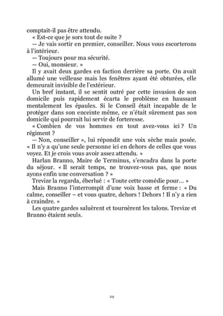 29
comptait-il pas être attendu.
« Est-ce que je sors tout de suite ?
ŕ Je vais sortir en premier, conseiller. Nous vous escorterons
à lřintérieur.
ŕ Toujours pour ma sécurité.
ŕ Oui, monsieur. »
Il y avait deux gardes en faction derrière sa porte. On avait
allumé une veilleuse mais les fenêtres ayant été obturées, elle
demeurait invisible de lřextérieur.
Un bref instant, il se sentit outré par cette invasion de son
domicile puis rapidement écarta le problème en haussant
mentalement les épaules. Si le Conseil était incapable de le
protéger dans son enceinte même, ce nřétait sûrement pas son
domicile qui pourrait lui servir de forteresse.
« Combien de vos hommes en tout avez-vous ici ? Un
régiment ?
ŕ Non, conseiller », lui répondit une voix sèche mais posée.
« Il nřy a quřune seule personne ici en dehors de celles que vous
voyez. Et je crois vous avoir assez attendu. »
Harlan Branno, Maire de Terminus, sřencadra dans la porte
du séjour. « Il serait temps, ne trouvez-vous pas, que nous
ayons enfin une conversation ? »
Trevize la regarda, éberlué : « Toute cette comédie pour... »
Mais Branno lřinterrompit dřune voix basse et ferme : « Du
calme, conseiller Ŕ et vous quatre, dehors ! Dehors ! Il nřy a rien
à craindre. »
Les quatre gardes saluèrent et tournèrent les talons. Trevize et
Branno étaient seuls.
 