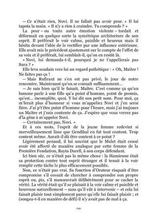 290
ŕ Ce nřétait rien, Novi. Il ne fallait pas avoir peur. » Il lui
tapota la main. « Il nřy a rien à craindre. Tu comprends ? »
La peur Ŕ ou toute autre émotion violente Ŕ tordait et
déformait en quelque sorte la symétrique architecture de son
esprit. Il préférait le voir calme, paisible et heureux mais il
hésita devant lřidée de le rectifier par une influence extérieure.
Elle avait mis le précédent ajustement sur le compte de lřeffet de
sa voix et il préférait, lui semblait-il, quřon en restât là.
« Novi, lui demanda-t-il, pourquoi je ne třappellerais pas
Sura ? »
Elle leva soudain vers lui un regard pathétique : « Oh, Maître !
Ne faites pas ça !
ŕ Mais Rufirant ne sřen est pas privé, le jour de notre
rencontre. Maintenant quřon se connaît suffisamment...
ŕ Je sais bien quřil le faisait, Maître. Cřest comme ça quřun
homme parle à une fille quřa point dřhomme, point de promis,
quřest... incomplète, quoi. Y lui dit son petit nom. Pour moi, ça
mřferait plus dřhonneur si vous mřappeliez Novi et jřen serai
fière. Jřai přtřêtre point dřhomme pour lřheure, mais jřai toujours
un Maître et jřsuis contente de ça. Jřespère que vous verrez pas
dřla gêne à mřappeler Novi.
ŕ Certainement pas, Novi. »
Et à ces mots, lřesprit de la jeune femme redevint si
merveilleusement lisse que Gendibal en fut tout content. Trop
content même. Aurait-il dû être content à ce point ?
Légèrement penaud, il lui souvint que le Mulet était censé
avoir été affecté de manière analogue par cette femme de la
Première Fondation, Bayta Darell, à son corps défendant.
Ici bien sûr, ce nřétait pas la même chose : la Hamienne était
sa protection contre tout esprit étranger et il tenait à la voir
remplir cette tâche le plus efficacement possible.
Non, ce nřétait pas vrai. Sa fonction dřOrateur risquait dřêtre
compromise sřil cessait de chercher à comprendre son propre
esprit ou, pis, sřil manœuvrait délibérément pour se cacher la
vérité. La vérité était quřil se plaisait à la voir calme et paisible et
heureuse naturellement Ŕ sans quřil eût à intervenir Ŕ et cela lui
faisait plaisir tout simplement parce quřelle lui faisait plaisir ; et
(songea-t-il en manière de défi) il nřy avait pas de mal à ça.
 