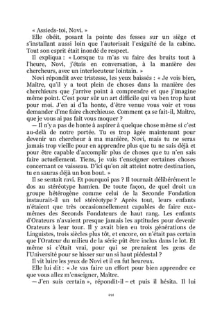 291
« Assieds-toi, Novi. »
Elle obéit, posant la pointe des fesses sur un siège et
sřinstallant aussi loin que lřautorisait lřexiguïté de la cabine.
Tout son esprit était inondé de respect.
Il expliqua : « Lorsque tu mřas vu faire des bruits tout à
lřheure, Novi, jřétais en conversation, à la manière des
chercheurs, avec un interlocuteur lointain. »
Novi répondit avec tristesse, les yeux baissés : « Je vois bien,
Maître, quřil y a tout plein de choses dans la manière des
cherchieurs que jřarrive point à comprendre et que jřimagine
même point. Cřest pour sûr un art difficile qui va ben trop haut
pour moi. Jřen ai dřla honte, dřêtre venue vous voir et vous
demander dřme faire cherchieuse. Comment ça se fait-il, Maître,
que je vous ai pas fait vous moquer ?
ŕ Il nřy a pas de honte à aspirer à quelque chose même si cřest
au-delà de notre portée. Tu es trop âgée maintenant pour
devenir un chercheur à ma manière, Novi, mais tu ne seras
jamais trop vieille pour en apprendre plus que tu ne sais déjà et
pour être capable dřaccomplir plus de choses que tu nřen sais
faire actuellement. Tiens, je vais třenseigner certaines choses
concernant ce vaisseau. Dřici quřon ait atteint notre destination,
tu en sauras déjà un bon bout. »
Il se sentait ravi. Et pourquoi pas ? Il tournait délibérément le
dos au stéréotype hamien. De toute façon, de quel droit un
groupe hétérogène comme celui de la Seconde Fondation
instaurait-il un tel stéréotype ? Après tout, leurs enfants
nřétaient que très occasionnellement capables de faire eux-
mêmes des Seconds Fondateurs de haut rang. Les enfants
dřOrateurs nřavaient presque jamais les aptitudes pour devenir
Orateurs à leur tour. Il y avait bien eu trois générations de
Linguistes, trois siècles plus tôt, et encore, on nřétait pas certain
que lřOrateur du milieu de la série pût être inclus dans le lot. Et
même si cřétait vrai, pour qui se prenaient les gens de
lřUniversité pour se hisser sur un si haut piédestal ?
Il vit luire les yeux de Novi et il en fut heureux.
Elle lui dit : « Je vas faire un effort pour bien apprendre ce
que vous allez mřenseigner, Maître.
ŕ Jřen suis certain », répondit-il Ŕ et puis il hésita. Il lui
 