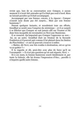 292
revint que, lors de sa conversation avec Compor, à aucun
moment il nřavait fait entendre quřil nřétait pas seul à bord. Rien
ne laissait paraître quřil était accompagné.
Accompagné par une femme, encore, à la rigueur : Compor
nřaurait sans doute pas été surpris... Mais par une femme
hamienne ?
Durant quelques instants, et nonobstant tous ses efforts,
Gendibal se sentit sous lřemprise du stéréotype Ŕ et il se surprit
à se féliciter que Compor ne soit jamais allé sur Trantor et fût
donc bien incapable de reconnaître en Novi une Hamienne.
Il se ressaisit. Quřimportait que Compor lřapprenne ou non Ŕ
lui, ou un autre. Gendibal était un Orateur de la Seconde
Fondation et il pouvait agir comme il lui plaisait dans les limites
du Plan Seldon Ŕ et nul ne pouvait y trouver à redire.
« Maître, dit Novi, une fois rendus à destination, est-ce quřon
va se quitter ? »
Il la regarda et dit, peut-être avec plus de force quřil ne
lřescomptait : « Il nřest pas question quřon soit séparés, Novi. »
Et à ces mots, la femme hamienne sourit timidement et, par
toute la Galaxie, elle lui donna lřimpression dřêtre... pareille à
nřimporte quelle autre femme.
 