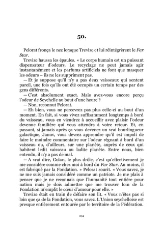 294
50.
Pelorat fronça le nez lorsque Trevize et lui réintégrèrent le Far
Star.
Trevize haussa les épaules. « Le corps humain est un puissant
dispensateur dřodeurs. Le recyclage ne peut jamais agir
instantanément et les parfums artificiels ne font que masquer
les odeurs Ŕ ils ne les suppriment pas.
ŕ Et je suppose quřil nřy a pas deux vaisseaux qui sentent
pareil, une fois quřils ont été occupés un certain temps par des
gens différents.
ŕ Cřest absolument exact. Mais avez-vous encore perçu
lřodeur de Seychelle au bout dřune heure ?
ŕ Non, reconnut Pelorat.
ŕ Eh bien, vous ne percevrez pas plus celle-ci au bout dřun
moment. En fait, si vous vivez suffisamment longtemps à bord
du vaisseau, vous en viendrez à accueillir avec plaisir lřodeur
devenue familière qui vous attendra à votre retour. Et, en
passant, si jamais après ça vous devenez un vrai bourlingueur
galactique, Janov, vous devrez apprendre quřil est impoli de
faire le moindre commentaire sur lřodeur régnant à bord dřun
vaisseau ou, dřailleurs, sur une planète, auprès de ceux qui
habitent ledit vaisseau ou ladite planète. Entre nous, bien
entendu, il nřy a pas de mal.
ŕ A vrai dire, Golan, le plus drôle, cřest quřeffectivement je
me considère comme chez moi à bord du Far Star. Au moins, il
est fabriqué par la Fondation. » Pelorat sourit. « Vous savez, je
ne me suis jamais considéré comme un patriote. Je me plais à
penser que je ne reconnais que lřhumanité tout entière pour
nation mais je dois admettre que me trouver loin de la
Fondation mřemplit le cœur dřamour pour elle. »
Trevize était en train de défaire son lit. « Vous nřêtes pas si
loin que ça de la Fondation, vous savez. LřUnion seychelloise est
presque entièrement entourée par le territoire de la Fédération.
 