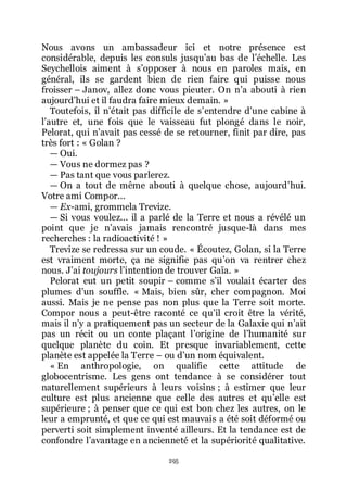 295
Nous avons un ambassadeur ici et notre présence est
considérable, depuis les consuls jusquřau bas de lřéchelle. Les
Seychellois aiment à sřopposer à nous en paroles mais, en
général, ils se gardent bien de rien faire qui puisse nous
froisser Ŕ Janov, allez donc vous pieuter. On nřa abouti à rien
aujourdřhui et il faudra faire mieux demain. »
Toutefois, il nřétait pas difficile de sřentendre dřune cabine à
lřautre et, une fois que le vaisseau fut plongé dans le noir,
Pelorat, qui nřavait pas cessé de se retourner, finit par dire, pas
très fort : « Golan ?
ŕ Oui.
ŕ Vous ne dormez pas ?
ŕ Pas tant que vous parlerez.
ŕ On a tout de même abouti à quelque chose, aujourdřhui.
Votre ami Compor...
ŕ Ex-ami, grommela Trevize.
ŕ Si vous voulez... il a parlé de la Terre et nous a révélé un
point que je nřavais jamais rencontré jusque-là dans mes
recherches : la radioactivité ! »
Trevize se redressa sur un coude. « Écoutez, Golan, si la Terre
est vraiment morte, ça ne signifie pas quřon va rentrer chez
nous. Jřai toujours lřintention de trouver Gaïa. »
Pelorat eut un petit soupir Ŕ comme sřil voulait écarter des
plumes dřun souffle. « Mais, bien sûr, cher compagnon. Moi
aussi. Mais je ne pense pas non plus que la Terre soit morte.
Compor nous a peut-être raconté ce quřil croit être la vérité,
mais il nřy a pratiquement pas un secteur de la Galaxie qui nřait
pas un récit ou un conte plaçant lřorigine de lřhumanité sur
quelque planète du coin. Et presque invariablement, cette
planète est appelée la Terre Ŕ ou dřun nom équivalent.
« En anthropologie, on qualifie cette attitude de
globocentrisme. Les gens ont tendance à se considérer tout
naturellement supérieurs à leurs voisins ; à estimer que leur
culture est plus ancienne que celle des autres et quřelle est
supérieure ; à penser que ce qui est bon chez les autres, on le
leur a emprunté, et que ce qui est mauvais a été soit déformé ou
perverti soit simplement inventé ailleurs. Et la tendance est de
confondre lřavantage en ancienneté et la supériorité qualitative.
 
