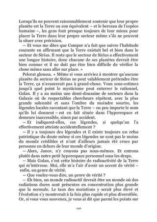 296
Lorsquřils ne peuvent raisonnablement soutenir que leur propre
planète est la Terre ou son équivalent Ŕ et le berceau de lřespèce
humaine Ŕ, les gens font presque toujours de leur mieux pour
placer la Terre dans leur propre secteur même sřils ne peuvent
la situer avec précision.
ŕ Et vous me dites que Compor nřa fait que suivre lřhabitude
courante en affirmant que la Terre existait bel et bien dans le
secteur de Sirius. Il reste que le secteur de Sirius a effectivement
une longue histoire, donc chacune de ses planètes devrait être
bien connue et il ne doit pas être bien difficile de vérifier la
chose même sans aller sur place. »
Pelorat gloussa. « Même si vous arriviez à montrer quřaucune
planète du secteur de Sirius ne peut valablement prétendre être
la Terre, ça nřavancerait pas à grand-chose. Vous sous-estimez
jusquřà quel point le mysticisme peut enterrer le rationnel,
Golan. Il y a au moins une demi-douzaine de secteurs dans la
Galaxie où de respectables chercheurs répètent, avec la plus
grande solennité et sans lřombre du moindre sourire, les
légendes locales racontant que la Terre Ŕ ou peu importe le nom
quřils lui donnent Ŕ est en fait située dans lřhyperespace et
demeure inaccessible, sinon par accident.
ŕ Et indiquent-elles, ces légendes, si quelquřun lřa
effectivement atteinte accidentellement ?
ŕ Il y a toujours des légendes et il existe toujours un refus
patriotique du doute même si ces légendes ne sont pas le moins
du monde crédibles et nřont dřailleurs jamais été crues par
personne en dehors de leur monde dřorigine.
ŕ Alors, Janov, nřy croyons pas nous-mêmes. Et entrons
plutôt dans notre petit hyperespace personnel sous les draps.
ŕ Mais Golan, cřest cette histoire de radioactivité de la Terre
qui mřintéresse. Moi, elle mřa lřair dřavoir un accent de vérité Ŕ
enfin, un genre de vérité.
ŕ Que voulez-vous dire, un genre de vérité ?
ŕ Eh bien, un monde radioactif devrait être un monde où des
radiations dures sont présentes en concentration plus grande
que la normale. Le taux des mutations y serait plus élevé et
lřévolution sřy montrerait à la fois plus rapide et plus diversifiée.
Or, si vous vous souvenez, je vous ai dit que parmi les points sur
 