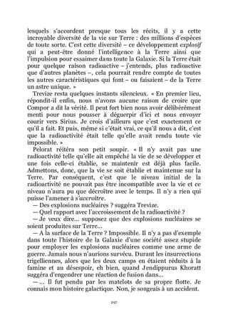 297
lesquels sřaccordent presque tous les récits, il y a cette
incroyable diversité de la vie sur Terre : des millions dřespèces
de toute sorte. Cřest cette diversité Ŕ ce développement explosif
qui a peut-être donné lřintelligence à la Terre ainsi que
lřimpulsion pour essaimer dans toute la Galaxie. Si la Terre était
pour quelque raison radioactive Ŕ jřentends, plus radioactive
que dřautres planètes Ŕ, cela pourrait rendre compte de toutes
les autres caractéristiques qui font Ŕ ou faisaient Ŕ de la Terre
un astre unique. »
Trevize resta quelques instants silencieux. « En premier lieu,
répondit-il enfin, nous nřavons aucune raison de croire que
Compor a dit la vérité. Il peut fort bien nous avoir délibérément
menti pour nous pousser à déguerpir dřici et nous envoyer
courir vers Sirius. Je crois dřailleurs que cřest exactement ce
quřil a fait. Et puis, même si cřétait vrai, ce quřil nous a dit, cřest
que la radioactivité était telle quřelle avait rendu toute vie
impossible. »
Pelorat réitéra son petit soupir. « Il nřy avait pas une
radioactivité telle quřelle ait empêché la vie de se développer et
une fois celle-ci établie, se maintenir est déjà plus facile.
Admettons, donc, que la vie se soit établie et maintenue sur la
Terre. Par conséquent, cřest que le niveau initial de la
radioactivité ne pouvait pas être incompatible avec la vie et ce
niveau nřaura pu que décroître avec le temps. Il nřy a rien qui
puisse lřamener à s’accroître.
ŕ Des explosions nucléaires ? suggéra Trevize.
ŕ Quel rapport avec lřaccroissement de la radioactivité ?
ŕ Je veux dire... supposez que des explosions nucléaires se
soient produites sur Terre...
ŕ A la surface de la Terre ? Impossible. Il nřy a pas dřexemple
dans toute lřhistoire de la Galaxie dřune société assez stupide
pour employer les explosions nucléaires comme une arme de
guerre. Jamais nous nřaurions survécu. Durant les insurrections
trigelliennes, alors que les deux camps en étaient réduits à la
famine et au désespoir, eh bien, quand Jendippurus Khoratt
suggéra dřengendrer une réaction de fusion dans...
ŕ ... Il fut pendu par les matelots de sa propre flotte. Je
connais mon histoire galactique. Non, je songeais à un accident.
 