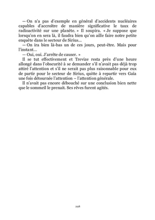 298
ŕ On nřa pas dřexemple en général dřaccidents nucléaires
capables dřaccroître de manière significative le taux de
radioactivité sur une planète. » Il soupira. « Je suppose que
lorsquřon en sera là, il faudra bien quřon aille faire notre petite
enquête dans le secteur de Sirius...
ŕ On ira bien là-bas un de ces jours, peut-être. Mais pour
lřinstant...
ŕ Oui, oui. Jřarrête de causer. »
Il se tut effectivement et Trevize resta près dřune heure
allongé dans lřobscurité à se demander sřil nřavait pas déjà trop
attiré lřattention et sřil ne serait pas plus raisonnable pour eux
de partir pour le secteur de Sirius, quitte à repartir vers Gaïa
une fois détournée lřattention Ŕ lřattention générale.
Il nřavait pas encore débouché sur une conclusion bien nette
que le sommeil le prenait. Ses rêves furent agités.
 