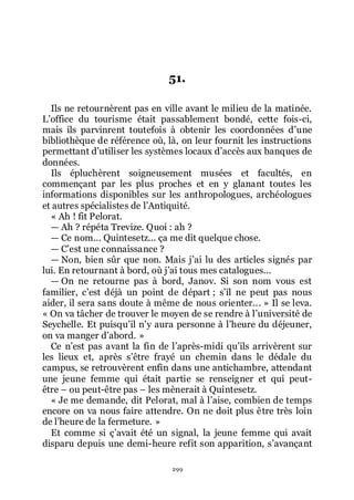 299
51.
Ils ne retournèrent pas en ville avant le milieu de la matinée.
Lřoffice du tourisme était passablement bondé, cette fois-ci,
mais ils parvinrent toutefois à obtenir les coordonnées dřune
bibliothèque de référence où, là, on leur fournit les instructions
permettant dřutiliser les systèmes locaux dřaccès aux banques de
données.
Ils épluchèrent soigneusement musées et facultés, en
commençant par les plus proches et en y glanant toutes les
informations disponibles sur les anthropologues, archéologues
et autres spécialistes de lřAntiquité.
« Ah ! fit Pelorat.
ŕ Ah ? répéta Trevize. Quoi : ah ?
ŕ Ce nom... Quintesetz... ça me dit quelque chose.
ŕ Cřest une connaissance ?
ŕ Non, bien sûr que non. Mais jřai lu des articles signés par
lui. En retournant à bord, où jřai tous mes catalogues...
ŕ On ne retourne pas à bord, Janov. Si son nom vous est
familier, cřest déjà un point de départ ; sřil ne peut pas nous
aider, il sera sans doute à même de nous orienter... » Il se leva.
« On va tâcher de trouver le moyen de se rendre à lřuniversité de
Seychelle. Et puisquřil nřy aura personne à lřheure du déjeuner,
on va manger dřabord. »
Ce nřest pas avant la fin de lřaprès-midi quřils arrivèrent sur
les lieux et, après sřêtre frayé un chemin dans le dédale du
campus, se retrouvèrent enfin dans une antichambre, attendant
une jeune femme qui était partie se renseigner et qui peut-
être Ŕ ou peut-être pas Ŕ les mènerait à Quintesetz.
« Je me demande, dit Pelorat, mal à lřaise, combien de temps
encore on va nous faire attendre. On ne doit plus être très loin
de lřheure de la fermeture. »
Et comme si çřavait été un signal, la jeune femme qui avait
disparu depuis une demi-heure refit son apparition, sřavançant
 