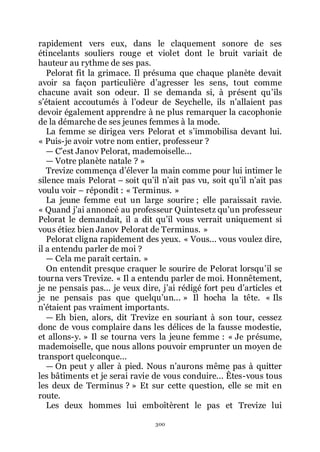 300
rapidement vers eux, dans le claquement sonore de ses
étincelants souliers rouge et violet dont le bruit variait de
hauteur au rythme de ses pas.
Pelorat fit la grimace. Il présuma que chaque planète devait
avoir sa façon particulière dřagresser les sens, tout comme
chacune avait son odeur. Il se demanda si, à présent quřils
sřétaient accoutumés à lřodeur de Seychelle, ils nřallaient pas
devoir également apprendre à ne plus remarquer la cacophonie
de la démarche de ses jeunes femmes à la mode.
La femme se dirigea vers Pelorat et sřimmobilisa devant lui.
« Puis-je avoir votre nom entier, professeur ?
ŕ Cřest Janov Pelorat, mademoiselle...
ŕ Votre planète natale ? »
Trevize commença dřélever la main comme pour lui intimer le
silence mais Pelorat Ŕ soit quřil nřait pas vu, soit quřil nřait pas
voulu voir Ŕ répondit : « Terminus. »
La jeune femme eut un large sourire ; elle paraissait ravie.
« Quand jřai annoncé au professeur Quintesetz quřun professeur
Pelorat le demandait, il a dit quřil vous verrait uniquement si
vous étiez bien Janov Pelorat de Terminus. »
Pelorat cligna rapidement des yeux. « Vous... vous voulez dire,
il a entendu parler de moi ?
ŕ Cela me paraît certain. »
On entendit presque craquer le sourire de Pelorat lorsquřil se
tourna vers Trevize. « Il a entendu parler de moi. Honnêtement,
je ne pensais pas... je veux dire, jřai rédigé fort peu dřarticles et
je ne pensais pas que quelquřun... » Il hocha la tête. « Ils
nřétaient pas vraiment importants.
ŕ Eh bien, alors, dit Trevize en souriant à son tour, cessez
donc de vous complaire dans les délices de la fausse modestie,
et allons-y. » Il se tourna vers la jeune femme : « Je présume,
mademoiselle, que nous allons pouvoir emprunter un moyen de
transport quelconque...
ŕ On peut y aller à pied. Nous nřaurons même pas à quitter
les bâtiments et je serai ravie de vous conduire... Êtes-vous tous
les deux de Terminus ? » Et sur cette question, elle se mit en
route.
Les deux hommes lui emboîtèrent le pas et Trevize lui
 