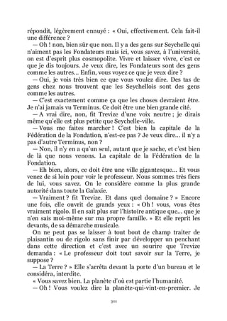 301
répondit, légèrement ennuyé : « Oui, effectivement. Cela fait-il
une différence ?
ŕ Oh ! non, bien sûr que non. Il y a des gens sur Seychelle qui
nřaiment pas les Fondateurs mais ici, vous savez, à lřuniversité,
on est dřesprit plus cosmopolite. Vivre et laisser vivre, cřest ce
que je dis toujours. Je veux dire, les Fondateurs sont des gens
comme les autres... Enfin, vous voyez ce que je veux dire ?
ŕ Oui, je vois très bien ce que vous voulez dire. Des tas de
gens chez nous trouvent que les Seychellois sont des gens
comme les autres.
ŕ Cřest exactement comme ça que les choses devraient être.
Je nřai jamais vu Terminus. Ce doit être une bien grande cité.
ŕ A vrai dire, non, fit Trevize dřune voix neutre ; je dirais
même quřelle est plus petite que Seychelle-ville.
ŕ Vous me faites marcher ! Cřest bien la capitale de la
Fédération de la Fondation, nřest-ce pas ? Je veux dire... il nřy a
pas dřautre Terminus, non ?
ŕ Non, il nřy en a quřun seul, autant que je sache, et cřest bien
de là que nous venons. La capitale de la Fédération de la
Fondation.
ŕ Eh bien, alors, ce doit être une ville gigantesque... Et vous
venez de si loin pour voir le professeur. Nous sommes très fiers
de lui, vous savez. On le considère comme la plus grande
autorité dans toute la Galaxie.
ŕ Vraiment ? fit Trevize. Et dans quel domaine ? » Encore
une fois, elle ouvrit de grands yeux : « Oh ! vous, vous êtes
vraiment rigolo. Il en sait plus sur lřhistoire antique que... que je
nřen sais moi-même sur ma propre famille. » Et elle reprit les
devants, de sa démarche musicale.
On ne peut pas se laisser à tout bout de champ traiter de
plaisantin ou de rigolo sans finir par développer un penchant
dans cette direction et cřest avec un sourire que Trevize
demanda : « Le professeur doit tout savoir sur la Terre, je
suppose ?
ŕ La Terre ? » Elle sřarrêta devant la porte dřun bureau et le
considéra, interdite.
« Vous savez bien. La planète dřoù est partie lřhumanité.
ŕ Oh ! Vous voulez dire la planète-qui-vint-en-premier. Je
 