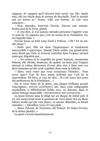 302
suppose. Je suppose quřil devrait tout savoir sur elle. Après
tout, elle est située dans le secteur de Seychelle. Tout le monde
sait au moins ça ! Tenez, voilà son bureau. Je vais vous
annoncer...
ŕ Non, attendez, intervint Trevize. Encore une minute.
Parlez-moi de la Terre, plutôt.
ŕ A vrai dire, je nřai jamais entendu personne lřappeler sous
ce nom-là. Je suppose que cřest un terme de la Fondation. Ici,
on lřappelle Gaïa. »
Trevize lança un bref coup dřœil à Pelorat. « Oh ? Et où est-
elle située ?
ŕ Nulle part. Elle est dans lřhyperespace et totalement
inaccessible à quiconque. Quand jřétais petite, ma grand-mère
nous disait que Gaïa se trouvait autrefois dans lřespace normal
mais que, dégoûtée par...
ŕ ... les crimes et la stupidité du genre humain, marmonna
Pelorat, elle décida, honteuse, de quitter un beau jour lřespace
normal et refusa désormais dřavoir plus rien à faire avec ces
êtres humains quřelle avait expédiés dans toute la Galaxie.
ŕ Alors, vous voyez que vous connaissez lřhistoire... Vous
savez quoi ? Une de mes amies prétend que cřest de la
superstition. Eh bien, je vais lui dire... Si cřest assez bon pour
des professeurs de la Fondation... »
Sur le verre fumé de la porte, une plaque brillante portait
lřinscription : SOTAYN QUINTESETZ ABT, dans cette calligraphie
seychelloise si difficilement lisible avec, en dessous, dans le
même lettrage impossible : DEPARTEMENT DES ANTIQUITES.
La jeune femme posa le doigt sur un disque de métal poli. Il
nřy eut aucun bruit mais le panneau de verre fumé vira au blanc
laiteux tandis quřune voix douce, et comme détachée, se faisait
entendre : « Identifiez-vous sřil vous plaît.
ŕ Janov Pelorat, de Terminus, dit Pelorat. Et Golan Trevize,
de la même planète. »
La porte sřouvrit immédiatement.
 
