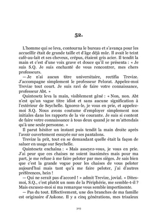 303
52.
Lřhomme qui se leva, contourna le bureau et sřavança pour les
accueillir était de grande taille et dřâge déjà mûr. Il avait le teint
café-au-lait et ses cheveux, crépus, étaient gris acier. Il tendit la
main et cřest dřune voix grave et douce quřil se présenta : « Je
suis S.Q. Je suis enchanté de vous rencontrer, mes chers
professeurs.
ŕ Je nřai aucun titre universitaire, rectifia Trevize.
Jřaccompagne simplement le professeur Pelorat. Appelez-moi
Trevize tout court. Je suis ravi de faire votre connaissance,
professeur Abt. »
Quintesetz leva la main, visiblement gêné : « Non, non. Abt
nřest quřun vague titre idiot et sans aucune signification à
lřextérieur de Seychelle. Ignorez-le, je vous en prie, et appelez-
moi S.Q. Nous avons coutume dřemployer simplement nos
initiales dans les rapports de la vie courante. Je suis si content
de faire votre connaissance à tous deux quand je ne mřattendais
quřà une seule personne. »
Il parut hésiter un instant puis tendit la main droite après
lřavoir ouvertement essuyée sur ses pantalons.
Trevize la prit, tout en se demandant quelle était la façon de
saluer en usage sur Seychelle.
Quintesetz enchaîna : « Mais asseyez-vous, je vous en prie.
Jřai peur que ces chaises ne soient inanimées mais pour ma
part, je me refuse à me faire peloter par mes sièges. Je sais bien
que cřest la grande vogue pour les chaises de vous peloter
aujourdřhui mais tant quřà me faire peloter, jřai dřautres
préférences, hein !
ŕ Qui ne serait pas dřaccord ! » admit Trevize, jovial. « Dites-
moi, S.Q., cřest plutôt un nom de la Périphérie, me semble-t-il ?
Mais excusez-moi si ma remarque vous semble impertinente.
ŕ Pas du tout. Effectivement, une des branches de ma famille
est originaire dřAskone. Il y a cinq générations, mes trisaïeux
 