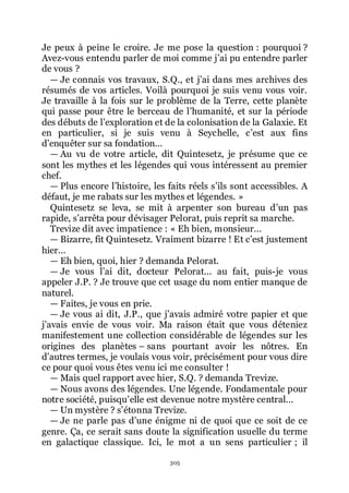 305
Je peux à peine le croire. Je me pose la question : pourquoi ?
Avez-vous entendu parler de moi comme jřai pu entendre parler
de vous ?
ŕ Je connais vos travaux, S.Q., et jřai dans mes archives des
résumés de vos articles. Voilà pourquoi je suis venu vous voir.
Je travaille à la fois sur le problème de la Terre, cette planète
qui passe pour être le berceau de lřhumanité, et sur la période
des débuts de lřexploration et de la colonisation de la Galaxie. Et
en particulier, si je suis venu à Seychelle, cřest aux fins
dřenquêter sur sa fondation...
ŕ Au vu de votre article, dit Quintesetz, je présume que ce
sont les mythes et les légendes qui vous intéressent au premier
chef.
ŕ Plus encore lřhistoire, les faits réels sřils sont accessibles. A
défaut, je me rabats sur les mythes et légendes. »
Quintesetz se leva, se mit à arpenter son bureau dřun pas
rapide, sřarrêta pour dévisager Pelorat, puis reprit sa marche.
Trevize dit avec impatience : « Eh bien, monsieur...
ŕ Bizarre, fit Quintesetz. Vraiment bizarre ! Et cřest justement
hier...
ŕ Eh bien, quoi, hier ? demanda Pelorat.
ŕ Je vous lřai dit, docteur Pelorat... au fait, puis-je vous
appeler J.P. ? Je trouve que cet usage du nom entier manque de
naturel.
ŕ Faites, je vous en prie.
ŕ Je vous ai dit, J.P., que jřavais admiré votre papier et que
jřavais envie de vous voir. Ma raison était que vous déteniez
manifestement une collection considérable de légendes sur les
origines des planètes Ŕ sans pourtant avoir les nôtres. En
dřautres termes, je voulais vous voir, précisément pour vous dire
ce pour quoi vous êtes venu ici me consulter !
ŕ Mais quel rapport avec hier, S.Q. ? demanda Trevize.
ŕ Nous avons des légendes. Une légende. Fondamentale pour
notre société, puisquřelle est devenue notre mystère central...
ŕ Un mystère ? sřétonna Trevize.
ŕ Je ne parle pas dřune énigme ni de quoi que ce soit de ce
genre. Ça, ce serait sans doute la signification usuelle du terme
en galactique classique. Ici, le mot a un sens particulier ; il
 