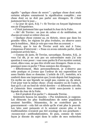 306
signifie Ŗ quelque chose de secret ŗ ; quelque chose dont seuls
certains adeptes connaissent la signification complète ; une
chose dont on ne doit pas parler aux étrangers. Et cřétait
justement hier le jour...
ŕ Le jour de quoi, S.Q. ? » fit Trevize en forçant légèrement
son air dřimpatience.
« Cřétait justement hier que tombait le Jour de la Fuite.
ŕ Ah ! dit Trevize : un jour de calme et de méditation, où
chacun est censé se retirer chez soi.
ŕ Quelque chose comme ça, en théorie, sinon que dans les
grandes villes, les régions les plus évoluées, on observe assez
peu la tradition... Mais je vois que vous êtes au courant. »
Pelorat, que le ton de Trevize avait mis mal à lřaise,
sřempressa dřintervenir : « Nous en avons entendu parler, étant
justement arrivés hier...
ŕ Comme de juste, fit Trevize, sarcastique. Écoutez, S.Q., je
vous lřai dit, je ne suis pas un universitaire mais jřai une
question à vous poser : vous nous parlez là dřun mystère central,
censé, dites-vous, ne pas être révélé aux étrangers. Dans ce cas,
pourquoi nous en parler ? Nous sommes des étrangers.
ŕ Effectivement. Mais personnellement, je nřobserve pas
cette pratique et jřavoue que lřardeur de ma superstition est
assez limitée dans ce domaine. Lřarticle de J.P., toutefois, mřa
conforté dans une impression que jřavais depuis fort longtemps.
Un mythe ou une légende ne surgit pas, comme ça, du néant.
Cřest pour tout la même chose : dřune manière ou de lřautre, il
faut quřil y ait un fond de vérité derrière Ŕ si déformée soit-elle,
et jřaimerais bien connaître la vérité sous-jacente à notre
légende du Jour de la Fuite.
ŕ Est-il prudent dřen parler ? » demanda Trevize.
Quintesetz haussa les épaules. « Pas totalement, je suppose.
Les éléments les plus traditionalistes de notre population
seraient horrifiés. Néanmoins, ils ne contrôlent pas le
gouvernement Ŕ cela fait un siècle quřils nřont plus le pouvoir.
Les laïcs sont puissants et le seraient encore plus si les
traditionalistes nřavaient pas tiré avantage de nos penchants Ŕ
excusez-moi Ŕ antifondationistes. Et puis, comme de toute
façon je discute du sujet dans le cadre de mes recherches
 