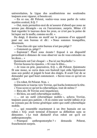 307
universitaires, la Ligue des académiciens me soutiendra
toujours avec vigueur, si besoin est.
ŕ En ce cas, dit Pelorat, voulez-vous nous parler de votre
mystère central, S.Q. ?
ŕ Oui, mais permettez-moi de mřassurer dřabord que nous ne
serons pas dérangés Ŕ ou en lřoccurrence, surpris. Même sřil
faut regarder le taureau dans les yeux, ce nřest pas la peine de
lui taper sur le mufle, comme on dit. »
Du doigt, il dessina un motif sur le panneau dřun appareil
posé sur son bureau et dit : « Nous sommes tranquilles,
désormais.
ŕ Vous êtes sûr que votre bureau nřest pas piégé ?
ŕ Comment ça, piégé ?
ŕ Espionné ! Placé sous écoute ! Exposé à un dispositif
permettant à distance de vous observer ou de vous entendre ou
les deux... »
Quintesetz eut lřair choqué : « Pas ici sur Seychelle ! »
Trevize haussa les épaules. « Si vous le dites...
ŕ Je vous en prie, poursuivez, S.Q. », dit Pelorat. Quintesetz
fit une moue, se carra dans son fauteuil (qui céda légèrement
sous son poids) et joignit le bout des doigts. Il avait lřair de se
demander par quel bout commencer. « Savez-vous ce quřest un
robot ?
ŕ Un robot, fit Pelorat. Non. »
Quintesetz se tourna vers Trevize, qui hocha lentement la tête.
« Vous savez ce quřest la cybernétique, tout de même ?
ŕ Bien sûr, fit Trevize avec impatience.
ŕ Eh bien, un outil cybernétique mobile...
ŕ ... est un outil cybernétique mobile », acheva Trevize,
toujours aussi peu patient. « Il en existe une variété infinie et je
ne connais pas de terme générique autre que outil cybernétique
mobile.
ŕ ... qui ressemble exactement à un être humain est un
robot. » S.Q. avait terminé dřénoncer sa définition sans se
démonter. « Le trait distinctif dřun robot est quřil est
anthropomorphe.
ŕ Pourquoi anthropomorphe ? » demanda Pelorat,
franchement surpris.
 