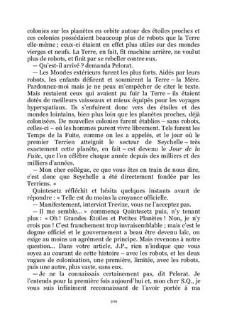 309
colonies sur les planètes en orbite autour des étoiles proches et
ces colonies possédaient beaucoup plus de robots que la Terre
elle-même ; ceux-ci étaient en effet plus utiles sur des mondes
vierges et neufs. La Terre, en fait, fit machine arrière, ne voulut
plus de robots, et finit par se rebeller contre eux.
ŕ Quřest-il arrivé ? demanda Pelorat.
ŕ Les Mondes extérieurs furent les plus forts. Aidés par leurs
robots, les enfants défirent et soumirent la Terre Ŕ la Mère.
Pardonnez-moi mais je ne peux mřempêcher de citer le texte.
Mais restaient ceux qui avaient pu fuir la Terre Ŕ ils étaient
dotés de meilleurs vaisseaux et mieux équipés pour les voyages
hyperspatiaux. Ils sřenfuirent donc vers des étoiles et des
mondes lointains, bien plus loin que les planètes proches, déjà
colonisées. De nouvelles colonies furent établies Ŕ sans robots,
celles-ci Ŕ où les hommes purent vivre librement. Tels furent les
Temps de la Fuite, comme on les a appelés, et le jour où le
premier Terrien atteignit le secteur de Seychelle Ŕ très
exactement cette planète, en fait Ŕ est devenu le Jour de la
Fuite, que lřon célèbre chaque année depuis des milliers et des
milliers dřannées.
ŕ Mon cher collègue, ce que vous êtes en train de nous dire,
cřest donc que Seychelle a été directement fondée par les
Terriens. »
Quintesetz réfléchit et hésita quelques instants avant de
répondre : « Telle est du moins la croyance officielle.
ŕ Manifestement, intervint Trevize, vous ne lřacceptez pas.
ŕ Il me semble... » commença Quintesetz puis, nřy tenant
plus : « Oh ! Grandes Étoiles et Petites Planètes ! Non, je nřy
crois pas ! Cřest franchement trop invraisemblable ; mais cřest le
dogme officiel et le gouvernement a beau être devenu laïc, on
exige au moins un agrément de principe. Mais revenons à notre
question... Dans votre article, J.P., rien nřindique que vous
soyez au courant de cette histoire Ŕ avec les robots, et les deux
vagues de colonisation, une première, limitée, avec les robots,
puis une autre, plus vaste, sans eux.
ŕ Je ne la connaissais certainement pas, dit Pelorat. Je
lřentends pour la première fois aujourdřhui et, mon cher S.Q., je
vous suis infiniment reconnaissant de lřavoir portée à ma
 