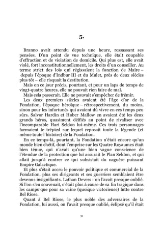 31
5.
Branno avait attendu depuis une heure, ressassant ses
pensées. Dřun point de vue technique, elle était coupable
dřeffraction et de violation de domicile. Qui plus est, elle avait
violé, fort inconstitutionnellement, les droits dřun conseiller. Au
terme strict des lois qui régissaient la fonction de Maire Ŕ
depuis lřépoque dřIndbur III et du Mulet, près de deux siècles
plus tôt Ŕ elle risquait la destitution.
Mais en ce jour précis, pourtant, et pour un laps de temps de
vingt-quatre heures, elle ne pouvait rien faire de mal.
Mais cela passerait. Elle ne pouvait sřempêcher de frémir.
Les deux premiers siècles avaient été lřâge dřor de la
Fondation, lřépoque héroïque Ŕ rétrospectivement, du moins,
sinon pour les infortunés qui avaient dû vivre en ces temps peu
sûrs. Salvor Hardin et Hober Mallow en avaient été les deux
grands héros, quasiment déifiés au point de rivaliser avec
lřincomparable Hari Seldon lui-même. Ces trois personnages
formaient le trépied sur lequel reposait toute la légende (et
même toute lřhistoire) de la Fondation.
En ce temps-là, pourtant, la Fondation nřétait encore quřun
monde bien chétif, dont lřemprise sur les Quatre Royaumes était
bien ténue, qui nřavait quřune bien vague conscience de
lřétendue de la protection que lui assurait le Plan Seldon, et qui
allait jusquřà contrer ce qui subsistait du naguère puissant
Empire Galactique.
Et plus sřétait accru le pouvoir politique et commercial de la
Fondation, plus ses dirigeants et ses guerriers semblaient être
devenus insignifiants. Lathan Devers : on lřavait presque oublié.
Si lřon sřen souvenait, cřétait plus à cause de sa fin tragique dans
les camps que pour sa vaine (quoique victorieuse) lutte contre
Bel Riose.
Quant à Bel Riose, le plus noble des adversaires de la
Fondation, lui aussi, on lřavait presque oublié, éclipsé quřil était
 