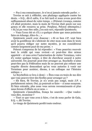 311
ŕ Pas à ma connaissance. Je nřen ai jamais entendu parler. »
Trevize se mit à réfléchir, une phalange appliquée contre les
dents. « S.Q., dit-il enfin, il se fait tard et nous avons peut-être
suffisamment abusé de votre temps. » (Pelorat sřavança, comme
sřil allait protester, mais la main de Trevize était posée sur son
genou et elle resserra sa prise. Perplexe, Pelorat obtempéra.)
« Si jřai pu vous être utile, jřen suis ravi, répondit Quintesetz.
ŕ Vous lřavez été et sřil y a quelque chose que nous puissions
faire en échange, dites-le... »
Quintesetz sourit avec douceur : « Si ce bon J.P. veut bien
avoir la gentillesse de sřabstenir de citer mon nom dans le texte
quřil pourra rédiger sur notre mystère, je me considérerai
comme largement payé de ma peine. »
Pelorat sřempressa de lui répondre : « Vous pourriez recevoir
tout le crédit qui vous revient Ŕ et peut-être être mieux
apprécié Ŕ si vous aviez lřautorisation de visiter Terminus, voire
dřy rester quelque temps, à titre de chercheur associé à notre
université. On pourrait peut-être arranger ça. Seychelle nřaime
peut-être pas la Fédération mais ils ne peuvent pas refuser une
requête directe demandant quřon vous autorise à venir sur
Terminus pour assister, disons, à un colloque sur lřhistoire
antique. »
Le Seychellois se leva à demi : « Êtes-vous en train de me dire
que vous pouvez tirer des ficelles pour arranger ça ?
ŕ Eh bien, fit Trevize, je nřy avais pas songé, mais J.P. a
parfaitement raison. Oui, ça pourrait se faire Ŕ si nous essayons.
Et bien entendu, plus nous vous serons reconnaissants et plus
nous ferons dřefforts en ce sens. »
Quintesetz sřimmobilisa, fronça les sourcils : « Que voulez-
vous dire, monsieur ?
ŕ Tout ce que vous avez à faire, cřest de nous parler de Gaïa,
S.Q. », dit Trevize.
Le visage de Quintesetz perdit toute couleur.
 
