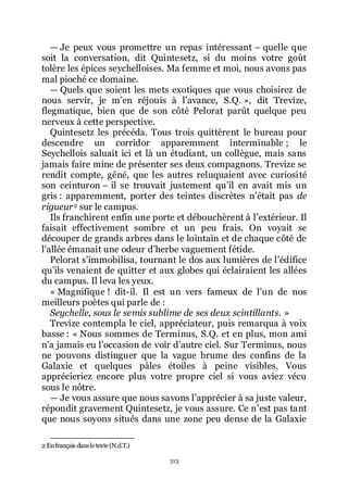313
ŕ Je peux vous promettre un repas intéressant Ŕ quelle que
soit la conversation, dit Quintesetz, si du moins votre goût
tolère les épices seychelloises. Ma femme et moi, nous avons pas
mal pioché ce domaine.
ŕ Quels que soient les mets exotiques que vous choisirez de
nous servir, je mřen réjouis à lřavance, S.Q. », dit Trevize,
flegmatique, bien que de son côté Pelorat parût quelque peu
nerveux à cette perspective.
Quintesetz les précéda. Tous trois quittèrent le bureau pour
descendre un corridor apparemment interminable ; le
Seychellois saluait ici et là un étudiant, un collègue, mais sans
jamais faire mine de présenter ses deux compagnons. Trevize se
rendit compte, gêné, que les autres reluquaient avec curiosité
son ceinturon Ŕ il se trouvait justement quřil en avait mis un
gris : apparemment, porter des teintes discrètes nřétait pas de
rigueur2 sur le campus.
Ils franchirent enfin une porte et débouchèrent à lřextérieur. Il
faisait effectivement sombre et un peu frais. On voyait se
découper de grands arbres dans le lointain et de chaque côté de
lřallée émanait une odeur dřherbe vaguement fétide.
Pelorat sřimmobilisa, tournant le dos aux lumières de lřédifice
quřils venaient de quitter et aux globes qui éclairaient les allées
du campus. Il leva les yeux.
« Magnifique ! dit-il. Il est un vers fameux de lřun de nos
meilleurs poètes qui parle de :
Seychelle, sous le semis sublime de ses deux scintillants. »
Trevize contempla le ciel, appréciateur, puis remarqua à voix
basse : « Nous sommes de Terminus, S.Q. et en plus, mon ami
nřa jamais eu lřoccasion de voir dřautre ciel. Sur Terminus, nous
ne pouvons distinguer que la vague brume des confins de la
Galaxie et quelques pâles étoiles à peine visibles. Vous
apprécieriez encore plus votre propre ciel si vous aviez vécu
sous le nôtre.
ŕ Je vous assure que nous savons lřapprécier à sa juste valeur,
répondit gravement Quintesetz, je vous assure. Ce nřest pas tant
que nous soyons situés dans une zone peu dense de la Galaxie
2 Enfrançais dansletexte(N.d.T.)
 