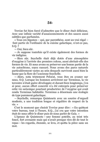 315
54.
Trevize fut bien forcé dřadmettre que le dîner était délicieux.
Avec une infinie variété dřassaisonnements et des sauces aussi
subtiles que parfumées.
« Tous ces légumes Ŕ qui, par parenthèse, sont un vrai régal Ŕ
font partie de lřordinaire de la cuisine galactique, nřest-ce pas,
S.Q. ?
ŕ Oui, bien sûr.
ŕ Je suppose toutefois quřil existe également des formes de
vie indigène.
ŕ Bien sûr. Seychelle était déjà dotée dřune atmosphère
dřoxygène à lřarrivée des premiers colons, aussi abritait-elle des
formes de vie. Et nous avons su préserver une bonne partie de la
vie autochtone, soyez rassuré. Nous avons des parcs naturels
particulièrement vastes au sein desquels survivent aussi bien la
faune que la flore de lřancienne Seychelle.
ŕ Alors, nota tristement Pelorat, vous êtes en avance sur
nous, S.Q. Lorsque les hommes arrivèrent sur Terminus, la vie
terrestre nřétait guère développée et durant bien longtemps, jřen
ai peur, aucun effort concerté nřa été entrepris pour préserver
cette vie océanique pourtant productrice de lřoxygène qui avait
rendu Terminus habitable. Terminus a désormais une écologie
de type purement galactique.
ŕ Seychelle, remarqua Quintesetz avec un sourire dřorgueil
modeste, a une tradition longue et régulière de respect de la
vie. »
Cřest le moment que choisit Trevize pour dire : « En quittant
votre bureau, tout à lřheure, S.Q., jřai cru que votre intention
était de nous offrir le dîner puis de nous parler de Gaïa. »
Lřépouse de Quintesetz Ŕ une femme potelée, au teint très
foncé, fort avenante mais qui nřavait presque rien dit de tout le
repas Ŕ les regarda, étonnée, se leva, et quitta la pièce sans un
mot.
 