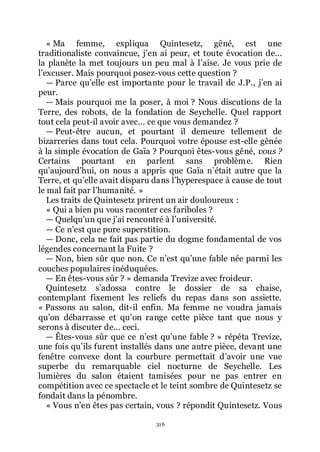 316
« Ma femme, expliqua Quintesetz, gêné, est une
traditionaliste convaincue, jřen ai peur, et toute évocation de...
la planète la met toujours un peu mal à lřaise. Je vous prie de
lřexcuser. Mais pourquoi posez-vous cette question ?
ŕ Parce quřelle est importante pour le travail de J.P., jřen ai
peur.
ŕ Mais pourquoi me la poser, à moi ? Nous discutions de la
Terre, des robots, de la fondation de Seychelle. Quel rapport
tout cela peut-il avoir avec... ce que vous demandez ?
ŕ Peut-être aucun, et pourtant il demeure tellement de
bizarreries dans tout cela. Pourquoi votre épouse est-elle gênée
à la simple évocation de Gaïa ? Pourquoi êtes-vous gêné, vous ?
Certains pourtant en parlent sans problème. Rien
quřaujourdřhui, on nous a appris que Gaïa nřétait autre que la
Terre, et quřelle avait disparu dans lřhyperespace à cause de tout
le mal fait par lřhumanité. »
Les traits de Quintesetz prirent un air douloureux :
« Qui a bien pu vous raconter ces fariboles ?
ŕ Quelquřun que jřai rencontré à lřuniversité.
ŕ Ce nřest que pure superstition.
ŕ Donc, cela ne fait pas partie du dogme fondamental de vos
légendes concernant la Fuite ?
ŕ Non, bien sûr que non. Ce nřest quřune fable née parmi les
couches populaires inéduquées.
ŕ En êtes-vous sûr ? » demanda Trevize avec froideur.
Quintesetz sřadossa contre le dossier de sa chaise,
contemplant fixement les reliefs du repas dans son assiette.
« Passons au salon, dit-il enfin. Ma femme ne voudra jamais
quřon débarrasse et quřon range cette pièce tant que nous y
serons à discuter de... ceci.
ŕ Êtes-vous sûr que ce nřest quřune fable ? » répéta Trevize,
une fois quřils furent installés dans une autre pièce, devant une
fenêtre convexe dont la courbure permettait dřavoir une vue
superbe du remarquable ciel nocturne de Seychelle. Les
lumières du salon étaient tamisées pour ne pas entrer en
compétition avec ce spectacle et le teint sombre de Quintesetz se
fondait dans la pénombre.
« Vous nřen êtes pas certain, vous ? répondit Quintesetz. Vous
 