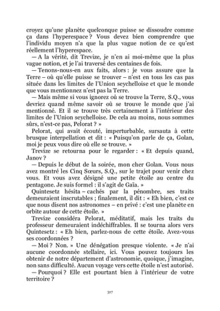 317
croyez quřune planète quelconque puisse se dissoudre comme
ça dans lřhyperespace ? Vous devez bien comprendre que
lřindividu moyen nřa que la plus vague notion de ce quřest
réellement lřhyperespace.
ŕ A la vérité, dit Trevize, je nřen ai moi-même que la plus
vague notion, et je lřai traversé des centaines de fois.
ŕ Tenons-nous-en aux faits, alors : je vous assure que la
Terre Ŕ où quřelle puisse se trouver Ŕ nřest en tous les cas pas
située dans les limites de lřUnion seychelloise et que le monde
que vous mentionnez nřest pas la Terre.
ŕ Mais même si vous ignorez où se trouve la Terre, S.Q., vous
devriez quand même savoir où se trouve le monde que jřai
mentionné. Et il se trouve très certainement à lřintérieur des
limites de lřUnion seychelloise. De cela au moins, nous sommes
sûrs, nřest-ce pas, Pelorat ? »
Pelorat, qui avait écouté, imperturbable, sursauta à cette
brusque interpellation et dit : « Puisquřon parle de ça, Golan,
moi je peux vous dire où elle se trouve. »
Trevize se retourna pour le regarder : « Et depuis quand,
Janov ?
ŕ Depuis le début de la soirée, mon cher Golan. Vous nous
avez montré les Cinq Sœurs, S.Q., sur le trajet pour venir chez
vous. Et vous avez désigné une petite étoile au centre du
pentagone. Je suis formel : il sřagit de Gaïa. »
Quintesetz hésita Ŕ cachés par la pénombre, ses traits
demeuraient inscrutables ; finalement, il dit : « Eh bien, cřest ce
que nous disent nos astronomes Ŕ en privé : cřest une planète en
orbite autour de cette étoile. »
Trevize considéra Pelorat, méditatif, mais les traits du
professeur demeuraient indéchiffrables. Il se tourna alors vers
Quintesetz : « Eh bien, parlez-nous de cette étoile. Avez-vous
ses coordonnées ?
ŕ Moi ? Non. » Une dénégation presque violente. « Je nřai
aucune coordonnée stellaire, ici. Vous pouvez toujours les
obtenir de notre département dřastronomie, quoique, jřimagine,
non sans difficulté. Aucun voyage vers cette étoile nřest autorisé.
ŕ Pourquoi ? Elle est pourtant bien à lřintérieur de votre
territoire ?
 
