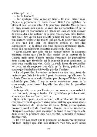 319
soit frappée par...
ŕ Par la foudre ?
ŕ Par quelque force venue de haut... Et moi, même moi,
jřhésite à prononcer ce nom. Gaïa ! Gaïa ! Ces syllabes ne
blessent pas ! Je suis intact ! Et pourtant, jřhésite. Mais je vous
en prie, croyez-moi quand je vous dis quřhonnêtement je ne
connais pas les coordonnées de lřétoile de Gaïa. Je peux essayer
de vous aider à les obtenir, si ça peut vous servir, mais laissez-
moi vous dire quřon nřen discute jamais ici dans lřUnion. On
veut garder lřesprit et les mains loin de ça. Je peux vous révéler
le peu que lřon sait Ŕ les données réelles et non des
suppositions Ŕ et je doute que vous puissiez apprendre grand-
chose de plus même sur les autres planètes de lřUnion.
« Nous savons que Gaïa est un monde ancien et dřaucuns
estiment même que cřest le plus ancien de ce secteur de la
Galaxie mais nous nřavons aucune certitude. Le patriotisme
nous clame que Seychelle est la planète la plus ancienne ; la
peur nous souffle que cřest Gaïa. La seule façon de réconcilier
les deux est de supposer que Gaïa est la Terre, puisquřil est
connu que Seychelle a été fondée par des Terriens.
« La plupart des historiens estiment Ŕ entre eux, tout du
moins Ŕ que Gaïa fut fondée à part. Ils pensent quřelle nřest la
colonie dřaucun monde de lřUnion, pas plus que lřUnion nřa été
colonisée par Gaïa. Il nřy a aucun consensus quant à la
chronologie, pour savoir laquelle des deux fut la première
colonisée.
ŕ Jusque-là, remarqua Trevize, ce que vous savez se réduit à
rien du tout, puisque toutes les hypothèses possibles sont
admises par lřun ou lřautre parti. »
Quintesetz opina, à contrecœur. « Il semblerait. Ce nřest,
comparativement, que tard dans notre histoire que nous avons
pris conscience de lřexistence de Gaïa. Notre préoccupation
première avait été de construire lřUnion, puis de résister à
lřEmpire Galactique, puis dřessayer de trouver notre spécificité
dans le rôle de province impériale et enfin, de limiter le pouvoir
des vice-rois.
« Ce nřest pas avant que le processus de décadence impériale
fût bien engagé que lřun des derniers vice-rois, alors assez
 