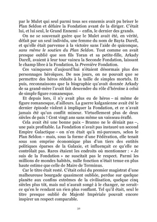32
par le Mulet qui seul parmi tous ses ennemis avait pu briser le
Plan Seldon et défaire la Fondation avant de la diriger. Cřétait
lui, et lui seul, le Grand Ennemi Ŕ enfin, le dernier des grands.
On ne se souvenait guère que le Mulet avait été, en vérité,
défait par un seul individu, une femme du nom de Bayta Darell,
et quřelle était parvenue à la victoire sans lřaide de quiconque,
sans même le soutien du Plan Seldon. Tout comme on avait
presque oublié que son fils Toran et sa petite-fille, Arkady
Darell, avaient à leur tour vaincu la Seconde Fondation, laissant
le champ libre à la Fondation, la Première Fondation.
Ces vainqueurs dřaujourdřhui nřétaient désormais plus des
personnages héroïques. De nos jours, on ne pouvait que se
permettre des héros réduits à la taille de simples mortels. Et
puis, reconnaissons que la biographie quřavait donnée Arkady
de sa grand-mère lřavait fait descendre du rôle dřhéroïne à celui
de simple figure romanesque.
Et depuis lors, il nřy avait plus eu de héros Ŕ ni même de
figure romanesque, dřailleurs. La guerre kalganienne avait été le
dernier épisode violent à impliquer la Fondation, et ce nřavait
jamais été quřun conflit mineur. Virtuellement plus de deux
siècles de paix ! Cent vingt ans sans même un vaisseau éraflé.
Cela avait été une bonne paix Ŕ Branno ne le déniait pas Ŕ,
une paix profitable. La Fondation nřavait pas instauré un second
Empire Galactique Ŕ on nřen était quřà mi-parcours, selon le
Plan Seldon Ŕ mais, sous la forme dřune Fédération, elle tenait
sous son emprise économique plus dřun tiers des entités
politiques éparses de la Galaxie, et influençait ce quřelle ne
contrôlait pas. Rares étaient les endroits où mentionner : « Je
suis de la Fondation » ne suscitait pas le respect. Parmi les
millions de mondes habités, nulle fonction nřétait tenue en plus
haute estime que celle de Maire de Terminus.
Car le titre était resté. Cřétait celui du premier magistrat dřune
malheureuse bourgade quasiment oubliée, perdue sur quelque
planète aux confins extrêmes de la civilisation, quelque cinq
siècles plus tôt, mais nul nřaurait songé à le changer, ne serait-
ce quřen le rendant un rien plus ronflant. Tel quřil était, seul le
titre presque oublié de Majesté Impériale pouvait encore
inspirer un respect comparable.
 