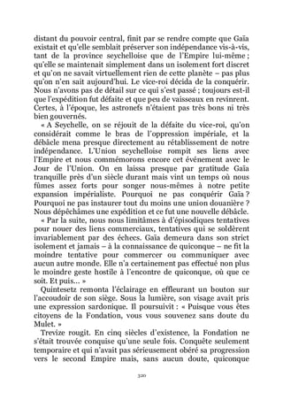 320
distant du pouvoir central, finit par se rendre compte que Gaïa
existait et quřelle semblait préserver son indépendance vis-à-vis,
tant de la province seychelloise que de lřEmpire lui-même ;
quřelle se maintenait simplement dans un isolement fort discret
et quřon ne savait virtuellement rien de cette planète Ŕ pas plus
quřon nřen sait aujourdřhui. Le vice-roi décida de la conquérir.
Nous nřavons pas de détail sur ce qui sřest passé ; toujours est-il
que lřexpédition fut défaite et que peu de vaisseaux en revinrent.
Certes, à lřépoque, les astronefs nřétaient pas très bons ni très
bien gouvernés.
« A Seychelle, on se réjouit de la défaite du vice-roi, quřon
considérait comme le bras de lřoppression impériale, et la
débâcle mena presque directement au rétablissement de notre
indépendance. LřUnion seychelloise rompit ses liens avec
lřEmpire et nous commémorons encore cet événement avec le
Jour de lřUnion. On en laissa presque par gratitude Gaïa
tranquille près dřun siècle durant mais vint un temps où nous
fûmes assez forts pour songer nous-mêmes à notre petite
expansion impérialiste. Pourquoi ne pas conquérir Gaïa ?
Pourquoi ne pas instaurer tout du moins une union douanière ?
Nous dépêchâmes une expédition et ce fut une nouvelle débâcle.
« Par la suite, nous nous limitâmes à dřépisodiques tentatives
pour nouer des liens commerciaux, tentatives qui se soldèrent
invariablement par des échecs. Gaïa demeura dans son strict
isolement et jamais Ŕ à la connaissance de quiconque Ŕ ne fit la
moindre tentative pour commercer ou communiquer avec
aucun autre monde. Elle nřa certainement pas effectué non plus
le moindre geste hostile à lřencontre de quiconque, où que ce
soit. Et puis... »
Quintesetz remonta lřéclairage en effleurant un bouton sur
lřaccoudoir de son siège. Sous la lumière, son visage avait pris
une expression sardonique. Il poursuivit : « Puisque vous êtes
citoyens de la Fondation, vous vous souvenez sans doute du
Mulet. »
Trevize rougit. En cinq siècles dřexistence, la Fondation ne
sřétait trouvée conquise quřune seule fois. Conquête seulement
temporaire et qui nřavait pas sérieusement obéré sa progression
vers le second Empire mais, sans aucun doute, quiconque
 