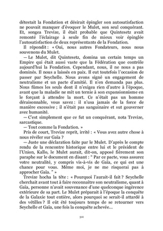 321
détestait la Fondation et désirait épingler son autosatisfaction
ne pouvait manquer dřévoquer le Mulet, son seul conquérant.
Et, songea Trevize, il était probable que Quintesetz avait
remonté lřéclairage à seule fin de mieux voir épinglée
lřautosatisfaction de deux représentants de la Fondation.
Il répondit : « Oui, nous autres Fondateurs, nous nous
souvenons du Mulet.
ŕ Le Mulet, dit Quintesetz, domina un certain temps un
Empire qui était aussi vaste que la Fédération que contrôle
aujourdřhui la Fondation. Cependant, nous, il ne nous a pas
dominés. Il nous a laissés en paix. Il eut toutefois lřoccasion de
passer par Seychelle. Nous avons signé un engagement de
neutralisme et un pacte dřamitié. Il nřen demanda pas plus.
Nous fûmes les seuls dont il nřexigea rien dřautre à lřépoque,
avant que la maladie ne mît un ternie à son expansionnisme en
le forçant à attendre la mort. Ce nřétait pas un homme
déraisonnable, vous savez : il nřusa jamais de la force de
manière excessive ; il nřétait pas sanguinaire et sut gouverner
avec humanité.
ŕ Cřest simplement que ce fut un conquérant, nota Trevize,
sarcastique.
ŕ Tout comme la Fondation. »
Pris de court, Trevize reprit, irrité : « Vous avez autre chose à
nous révéler sur Gaïa ?
ŕ Juste une déclaration faite par le Mulet. Dřaprès le compte
rendu de la rencontre historique entre lui et le président de
lřUnion, Kallo, le Mulet aurait, dit-on, apposé fièrement son
paraphe sur le document en disant : Ŗ Par ce pacte, vous assurez
votre neutralité, y compris vis-à-vis de Gaïa, ce qui est une
chance pour vous. Même moi, je ne me risquerai pas à
approcher Gaïa. ŗ »
Trevize hocha la tête : « Pourquoi lřaurait-il fait ? Seychelle
cherchait avant tout à faire reconnaître son neutralisme, quant à
Gaïa, personne nřavait souvenance dřune quelconque ingérence
extérieure de sa part. Le Mulet préparait à lřépoque la conquête
de la Galaxie tout entière, alors pourquoi se serait-il attardé à
des vétilles ? Il eût été toujours temps de se retourner vers
Seychelle et Gaïa, une fois la conquête achevée...
 