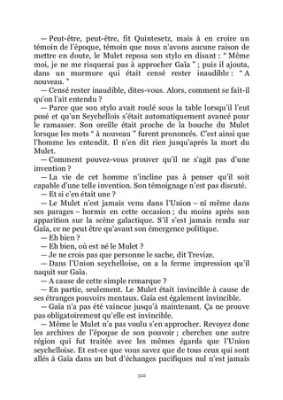 322
ŕ Peut-être, peut-être, fit Quintesetz, mais à en croire un
témoin de lřépoque, témoin que nous nřavons aucune raison de
mettre en doute, le Mulet reposa son stylo en disant : Ŗ Même
moi, je ne me risquerai pas à approcher Gaïa ŗ ; puis il ajouta,
dans un murmure qui était censé rester inaudible : Ŗ A
nouveau. ŗ
ŕ Censé rester inaudible, dites-vous. Alors, comment se fait-il
quřon lřait entendu ?
ŕ Parce que son stylo avait roulé sous la table lorsquřil lřeut
posé et quřun Seychellois sřétait automatiquement avancé pour
le ramasser. Son oreille était proche de la bouche du Mulet
lorsque les mots Ŗ à nouveau ŗ furent prononcés. Cřest ainsi que
lřhomme les entendit. Il nřen dit rien jusquřaprès la mort du
Mulet.
ŕ Comment pouvez-vous prouver quřil ne sřagit pas dřune
invention ?
ŕ La vie de cet homme nřincline pas à penser quřil soit
capable dřune telle invention. Son témoignage nřest pas discuté.
ŕ Et si cřen était une ?
ŕ Le Mulet nřest jamais venu dans lřUnion Ŕ ni même dans
ses parages Ŕ hormis en cette occasion ; du moins après son
apparition sur la scène galactique. Sřil sřest jamais rendu sur
Gaïa, ce ne peut être quřavant son émergence politique.
ŕ Eh bien ?
ŕ Eh bien, où est né le Mulet ?
ŕ Je ne crois pas que personne le sache, dit Trevize.
ŕ Dans lřUnion seychelloise, on a la ferme impression quřil
naquit sur Gaïa.
ŕ A cause de cette simple remarque ?
ŕ En partie, seulement. Le Mulet était invincible à cause de
ses étranges pouvoirs mentaux. Gaïa est également invincible.
ŕ Gaïa nřa pas été vaincue jusquřà maintenant. Ça ne prouve
pas obligatoirement quřelle est invincible.
ŕ Même le Mulet nřa pas voulu sřen approcher. Revoyez donc
les archives de lřépoque de son pouvoir ; cherchez une autre
région qui fut traitée avec les mêmes égards que lřUnion
seychelloise. Et est-ce que vous savez que de tous ceux qui sont
allés à Gaïa dans un but dřéchanges pacifiques nul nřest jamais
 
