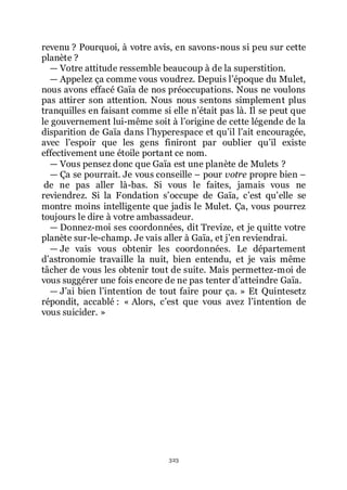 323
revenu ? Pourquoi, à votre avis, en savons-nous si peu sur cette
planète ?
ŕ Votre attitude ressemble beaucoup à de la superstition.
ŕ Appelez ça comme vous voudrez. Depuis lřépoque du Mulet,
nous avons effacé Gaïa de nos préoccupations. Nous ne voulons
pas attirer son attention. Nous nous sentons simplement plus
tranquilles en faisant comme si elle nřétait pas là. Il se peut que
le gouvernement lui-même soit à lřorigine de cette légende de la
disparition de Gaïa dans lřhyperespace et quřil lřait encouragée,
avec lřespoir que les gens finiront par oublier quřil existe
effectivement une étoile portant ce nom.
ŕ Vous pensez donc que Gaïa est une planète de Mulets ?
ŕ Ça se pourrait. Je vous conseille Ŕ pour votre propre bien Ŕ
de ne pas aller là-bas. Si vous le faites, jamais vous ne
reviendrez. Si la Fondation sřoccupe de Gaïa, cřest quřelle se
montre moins intelligente que jadis le Mulet. Ça, vous pourrez
toujours le dire à votre ambassadeur.
ŕ Donnez-moi ses coordonnées, dit Trevize, et je quitte votre
planète sur-le-champ. Je vais aller à Gaïa, et jřen reviendrai.
ŕ Je vais vous obtenir les coordonnées. Le département
dřastronomie travaille la nuit, bien entendu, et je vais même
tâcher de vous les obtenir tout de suite. Mais permettez-moi de
vous suggérer une fois encore de ne pas tenter dřatteindre Gaïa.
ŕ Jřai bien lřintention de tout faire pour ça. » Et Quintesetz
répondit, accablé : « Alors, cřest que vous avez lřintention de
vous suicider. »
 