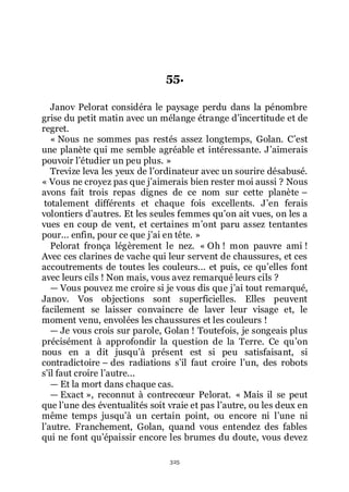 325
55.
Janov Pelorat considéra le paysage perdu dans la pénombre
grise du petit matin avec un mélange étrange dřincertitude et de
regret.
« Nous ne sommes pas restés assez longtemps, Golan. Cřest
une planète qui me semble agréable et intéressante. Jřaimerais
pouvoir lřétudier un peu plus. »
Trevize leva les yeux de lřordinateur avec un sourire désabusé.
« Vous ne croyez pas que jřaimerais bien rester moi aussi ? Nous
avons fait trois repas dignes de ce nom sur cette planète Ŕ
totalement différents et chaque fois excellents. Jřen ferais
volontiers dřautres. Et les seules femmes quřon ait vues, on les a
vues en coup de vent, et certaines mřont paru assez tentantes
pour... enfin, pour ce que jřai en tête. »
Pelorat fronça légèrement le nez. « Oh ! mon pauvre ami !
Avec ces clarines de vache qui leur servent de chaussures, et ces
accoutrements de toutes les couleurs... et puis, ce quřelles font
avec leurs cils ! Non mais, vous avez remarqué leurs cils ?
ŕ Vous pouvez me croire si je vous dis que jřai tout remarqué,
Janov. Vos objections sont superficielles. Elles peuvent
facilement se laisser convaincre de laver leur visage et, le
moment venu, envolées les chaussures et les couleurs !
ŕ Je vous crois sur parole, Golan ! Toutefois, je songeais plus
précisément à approfondir la question de la Terre. Ce quřon
nous en a dit jusquřà présent est si peu satisfaisant, si
contradictoire Ŕ des radiations sřil faut croire lřun, des robots
sřil faut croire lřautre...
ŕ Et la mort dans chaque cas.
ŕ Exact », reconnut à contrecœur Pelorat. « Mais il se peut
que lřune des éventualités soit vraie et pas lřautre, ou les deux en
même temps jusquřà un certain point, ou encore ni lřune ni
lřautre. Franchement, Golan, quand vous entendez des fables
qui ne font quřépaissir encore les brumes du doute, vous devez
 
