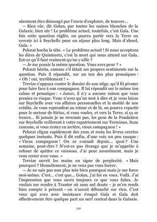 326
sûrement être démangé par lřenvie dřexplorer, de trouver...
ŕ Bien sûr, dit Golan, par toutes les naines blanches de la
Galaxie, bien sûr ! Le problème actuel, toutefois, cřest Gaïa. Une
fois cette question réglée, on pourra partir vers la Terre ou
revenir ici à Seychelle pour un séjour plus long. Mais dřabord,
Gaïa. »
Pelorat hocha la tête. « Le problème actuel ! Si nous acceptons
les dires de Quintesetz, cřest la mort qui nous attend sur Gaïa.
Est-ce quřil faut vraiment quřon y aille ?
ŕ Je me posais la même question. Vous avez peur ? »
Pelorat hésita, comme sřil tâtait ses propres sentiments sur la
question. Puis il répondit, sur un ton des plus prosaïques :
« Oh ! oui, terriblement ! »
Trevize sřappuya contre le dossier de son siège, quřil fit pivoter
pour faire face à son compagnon. Il lui répondit sur le même ton
calme et prosaïque : « Janov, il nřy a aucune raison que vous
preniez ce risque. Vous nřavez quřun mot à dire et je vous laisse
sur Seychelle avec vos affaires personnelles et la moitié de nos
crédits. Je vous reprendrai au retour et de là, on pourra repartir
pour le secteur de Sirius, si vous voulez, et vers la Terre, si ça se
trouve... Si jamais je ne revenais pas, les gens de la Fondation
sur Seychelle veilleront à votre rapatriement sur Terminus. Sans
rancune, si vous restez en arrière, vieux compagnon ! »
Pelorat cligna rapidement des yeux et resta les lèvres serrées
quelques instants. Puis il dit enfin, dřune voix un peu rauque :
« Vieux compagnon ! On se connaît depuis... quoi ? Une
semaine, peut-être ? Nřest-ce pas étrange que je mřapprête à
refuser de quitter ce vaisseau. Jřai peur assurément, mais je
veux rester avec vous. »
Trevize ouvrit les mains en signe de perplexité. « Mais
pourquoi ? Honnêtement, je ne veux pas vous forcer.
ŕ Je ne sais pas non plus très bien pourquoi mais je me force
moi-même. Cřest... cřest que... Golan, jřai foi en vous. Voilà. Jřai
lřimpression que vous savez toujours ce que vous faites. Je
voulais me rendre à Trantor où sans nul doute Ŕ je mřen rends
bien compte à présent Ŕ on nřaurait débouché sur rien. Cřest
vous qui avez avec insistance évoqué Gaïa et Gaïa doit
effectivement être quelque part un nerf central dans la Galaxie.
 