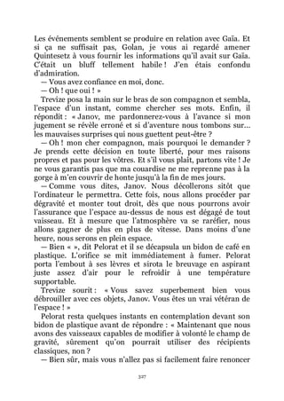 327
Les événements semblent se produire en relation avec Gaïa. Et
si ça ne suffisait pas, Golan, je vous ai regardé amener
Quintesetz à vous fournir les informations quřil avait sur Gaïa.
Cřétait un bluff tellement habile ! Jřen étais confondu
dřadmiration.
ŕ Vous avez confiance en moi, donc.
ŕ Oh ! que oui ! »
Trevize posa la main sur le bras de son compagnon et sembla,
lřespace dřun instant, comme chercher ses mots. Enfin, il
répondit : « Janov, me pardonnerez-vous à lřavance si mon
jugement se révèle erroné et si dřaventure nous tombons sur...
les mauvaises surprises qui nous guettent peut-être ?
ŕ Oh ! mon cher compagnon, mais pourquoi le demander ?
Je prends cette décision en toute liberté, pour mes raisons
propres et pas pour les vôtres. Et sřil vous plaît, partons vite ! Je
ne vous garantis pas que ma couardise ne me reprenne pas à la
gorge à mřen couvrir de honte jusquřà la fin de mes jours.
ŕ Comme vous dites, Janov. Nous décollerons sitôt que
lřordinateur le permettra. Cette fois, nous allons procéder par
dégravité et monter tout droit, dès que nous pourrons avoir
lřassurance que lřespace au-dessus de nous est dégagé de tout
vaisseau. Et à mesure que lřatmosphère va se raréfier, nous
allons gagner de plus en plus de vitesse. Dans moins dřune
heure, nous serons en plein espace.
ŕ Bien « », dit Pelorat et il se décapsula un bidon de café en
plastique. Lřorifice se mit immédiatement à fumer. Pelorat
porta lřembout à ses lèvres et sirota le breuvage en aspirant
juste assez dřair pour le refroidir à une température
supportable.
Trevize sourit : « Vous savez superbement bien vous
débrouiller avec ces objets, Janov. Vous êtes un vrai vétéran de
lřespace ! »
Pelorat resta quelques instants en contemplation devant son
bidon de plastique avant de répondre : « Maintenant que nous
avons des vaisseaux capables de modifier à volonté le champ de
gravité, sûrement quřon pourrait utiliser des récipients
classiques, non ?
ŕ Bien sûr, mais vous nřallez pas si facilement faire renoncer
 