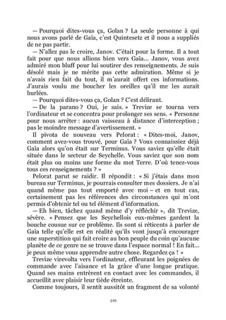 329
ŕ Pourquoi dites-vous ça, Golan ? La seule personne à qui
nous avons parlé de Gaïa, cřest Quintesetz et il nous a suppliés
de ne pas partir.
ŕ Nřallez pas le croire, Janov. Cřétait pour la forme. Il a tout
fait pour que nous allions bien vers Gaïa... Janov, vous avez
admiré mon bluff pour lui soutirer des renseignements. Je suis
désolé mais je ne mérite pas cette admiration. Même si je
nřavais rien fait du tout, il mřaurait offert ces informations.
Jřaurais voulu me boucher les oreilles quřil me les aurait
hurlées.
ŕ Pourquoi dites-vous ça, Golan ? Cřest délirant.
ŕ De la parano ? Oui, je sais. » Trevize se tourna vers
lřordinateur et se concentra pour prolonger ses sens. « Personne
pour nous arrêter : aucun vaisseau à distance dřinterception ;
pas le moindre message dřavertissement. »
Il pivota de nouveau vers Pelorat : « Dites-moi, Janov,
comment avez-vous trouvé, pour Gaïa ? Vous connaissiez déjà
Gaïa alors quřon était sur Terminus. Vous saviez quřelle était
située dans le secteur de Seychelle. Vous saviez que son nom
était plus ou moins une forme du mot Terre. Dřoù tenez-vous
tous ces renseignements ? »
Pelorat parut se raidir. Il répondit : « Si jřétais dans mon
bureau sur Terminus, je pourrais consulter mes dossiers. Je nřai
quand même pas tout emporté avec moi Ŕ et en tout cas,
certainement pas les références des circonstances qui mřont
permis dřobtenir tel ou tel élément dřinformation.
ŕ Eh bien, tâchez quand même dřy réfléchir », dit Trevize,
sévère. « Pensez que les Seychellois eux-mêmes gardent la
bouche cousue sur ce problème. Ils sont si réticents à parler de
Gaïa telle quřelle est en réalité quřils vont jusquřà encourager
une superstition qui fait croire au bon peuple du coin quřaucune
planète de ce genre ne se trouve dans lřespace normal ! En fait...
je peux même vous apprendre autre chose. Regardez ça ! »
Trevize virevolta vers lřordinateur, effleurant les poignées de
commande avec lřaisance et la grâce dřune longue pratique.
Quand ses mains entrèrent en contact avec les commandes, il
accueillit avec plaisir leur tiède étreinte.
Comme toujours, il sentit aussitôt un fragment de sa volonté
 