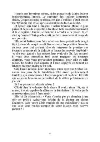 33
Hormis sur Terminus même, où les pouvoirs du Maire étaient
soigneusement limités. Le souvenir des Indbur demeurait
vivace. Ce que les gens ne risquaient pas dřoublier, cřétait moins
leur tyrannie que le fait quřils avaient perdu face au Mulet.
Et venait son tour à présent, Harlan Branno, Maire le plus
puissant depuis la disparition du Mulet (elle en était consciente)
et la cinquième femme seulement à accéder à ce poste. Et ce
nřest quřaujourdřhui quřelle avait pu faire ouvertement usage de
son pouvoir.
Elle sřétait battue pour faire valoir son interprétation de ce qui
était juste et de ce qui devait être Ŕ contre lřopposition farouche
de tous ceux qui avaient hâte de retrouver le prestige des
Secteurs centraux de la Galaxie et lřaura du pouvoir impérial Ŕ
et elle avait gagné : Pas encore, leur avait-elle dit. Pas encore !
Si vous vous précipitez trop pour regagner les Secteurs
centraux, vous vous retrouverez perdants, pour telle et telle
raison. Et Seldon était apparu et lřavait appuyée en tenant un
langage presque analogue au sien.
Cela lřavait rendue, pour un temps, aussi sage que Seldon lui-
même aux yeux de la Fondation. Elle savait pertinemment
toutefois que dřune heure à lřautre on pourrait lřoublier. Et voilà
que ce jeune homme se permettait de la défier précisément ce
jour-là !
Et il se permettait dřavoir raison !
Cřétait bien là le danger de la chose. Il avait raison ! Et, ayant
raison, il était capable de détruire la Fondation ! Et voilà quřils
se retrouvaient face à face, seuls.
Elle lui dit tristement : « Vous nřauriez pas pu chercher à me
voir en privé ? Aviez-vous besoin de le clamer en pleine
Chambre, dans votre désir stupide de me ridiculiser ? Est-ce
que vous vous rendez compte de votre idiotie, mon pauvre
garçon ? »
 