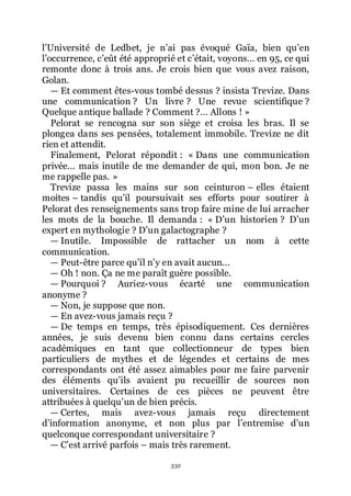 332
lřUniversité de Ledbet, je nřai pas évoqué Gaïa, bien quřen
lřoccurrence, cřeût été approprié et cřétait, voyons... en 95, ce qui
remonte donc à trois ans. Je crois bien que vous avez raison,
Golan.
ŕ Et comment êtes-vous tombé dessus ? insista Trevize. Dans
une communication ? Un livre ? Une revue scientifique ?
Quelque antique ballade ? Comment ?... Allons ! »
Pelorat se rencogna sur son siège et croisa les bras. Il se
plongea dans ses pensées, totalement immobile. Trevize ne dit
rien et attendit.
Finalement, Pelorat répondit : « Dans une communication
privée... mais inutile de me demander de qui, mon bon. Je ne
me rappelle pas. »
Trevize passa les mains sur son ceinturon Ŕ elles étaient
moites Ŕ tandis quřil poursuivait ses efforts pour soutirer à
Pelorat des renseignements sans trop faire mine de lui arracher
les mots de la bouche. Il demanda : « Dřun historien ? Dřun
expert en mythologie ? Dřun galactographe ?
ŕ Inutile. Impossible de rattacher un nom à cette
communication.
ŕ Peut-être parce quřil nřy en avait aucun...
ŕ Oh ! non. Ça ne me paraît guère possible.
ŕ Pourquoi ? Auriez-vous écarté une communication
anonyme ?
ŕ Non, je suppose que non.
ŕ En avez-vous jamais reçu ?
ŕ De temps en temps, très épisodiquement. Ces dernières
années, je suis devenu bien connu dans certains cercles
académiques en tant que collectionneur de types bien
particuliers de mythes et de légendes et certains de mes
correspondants ont été assez aimables pour me faire parvenir
des éléments quřils avaient pu recueillir de sources non
universitaires. Certaines de ces pièces ne peuvent être
attribuées à quelquřun de bien précis.
ŕ Certes, mais avez-vous jamais reçu directement
dřinformation anonyme, et non plus par lřentremise dřun
quelconque correspondant universitaire ?
ŕ Cřest arrivé parfois Ŕ mais très rarement.
 