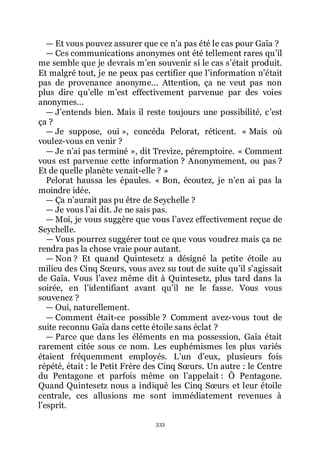 333
ŕ Et vous pouvez assurer que ce nřa pas été le cas pour Gaïa ?
ŕ Ces communications anonymes ont été tellement rares quřil
me semble que je devrais mřen souvenir si le cas sřétait produit.
Et malgré tout, je ne peux pas certifier que lřinformation nřétait
pas de provenance anonyme... Attention, ça ne veut pas non
plus dire quřelle mřest effectivement parvenue par des voies
anonymes...
ŕ Jřentends bien. Mais il reste toujours une possibilité, cřest
ça ?
ŕ Je suppose, oui », concéda Pelorat, réticent. « Mais où
voulez-vous en venir ?
ŕ Je nřai pas terminé », dit Trevize, péremptoire. « Comment
vous est parvenue cette information ? Anonymement, ou pas ?
Et de quelle planète venait-elle ? »
Pelorat haussa les épaules. « Bon, écoutez, je nřen ai pas la
moindre idée.
ŕ Ça nřaurait pas pu être de Seychelle ?
ŕ Je vous lřai dit. Je ne sais pas.
ŕ Moi, je vous suggère que vous lřavez effectivement reçue de
Seychelle.
ŕ Vous pourrez suggérer tout ce que vous voudrez mais ça ne
rendra pas la chose vraie pour autant.
ŕ Non ? Et quand Quintesetz a désigné la petite étoile au
milieu des Cinq Sœurs, vous avez su tout de suite quřil sřagissait
de Gaïa. Vous lřavez même dit à Quintesetz, plus tard dans la
soirée, en lřidentifiant avant quřil ne le fasse. Vous vous
souvenez ?
ŕ Oui, naturellement.
ŕ Comment était-ce possible ? Comment avez-vous tout de
suite reconnu Gaïa dans cette étoile sans éclat ?
ŕ Parce que dans les éléments en ma possession, Gaïa était
rarement citée sous ce nom. Les euphémismes les plus variés
étaient fréquemment employés. Lřun dřeux, plusieurs fois
répété, était : le Petit Frère des Cinq Sœurs. Un autre : le Centre
du Pentagone et parfois même on lřappelait : Ô Pentagone.
Quand Quintesetz nous a indiqué les Cinq Sœurs et leur étoile
centrale, ces allusions me sont immédiatement revenues à
lřesprit.
 