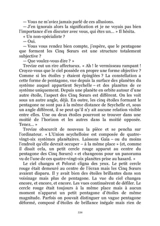 334
ŕ Vous ne mřaviez jamais parlé de ces allusions.
ŕ Jřen ignorais alors la signification et je ne voyais pas bien
lřimportance dřen discuter avec vous, qui êtes un... » Il hésita.
« Un non-spécialiste ?
ŕ Oui.
ŕ Vous vous rendez bien compte, jřespère, que le pentagone
que forment les Cinq Sœurs est une structure totalement
subjective ?
ŕ Que voulez-vous dire ? »
Trevize eut un rire affectueux. « Ah ! le vermisseau rampant !
Croyez-vous que le ciel possède en propre une forme objective ?
Comme si les étoiles y étaient épinglées ? La constellation a
cette forme de pentagone, vue depuis la surface des planètes du
système auquel appartient Seychelle Ŕ et des planètes de ce
système uniquement. Depuis une planète en orbite autour dřune
autre étoile, lřaspect des Cinq Sœurs est différent. On les voit
sous un autre angle, déjà. En outre, les cinq étoiles formant le
pentagone ne sont pas à la même distance de Seychelle et, sous
un angle différent, il se peut quřil nřy ait aucune relation visible
entre elles. Une ou deux étoiles pourront se trouver dans une
moitié de lřhorizon et les autres dans la moitié opposée.
Tenez... »
Trevize obscurcit de nouveau la pièce et se pencha sur
lřordinateur. « LřUnion seychelloise est composée de quatre-
vingt-six systèmes planétaires. Laissons Gaïa Ŕ ou du moins
lřendroit quřelle devrait occuper Ŕ à la même place » (et, comme
il disait cela, un petit cercle rouge apparut au centre du
pentagone des Cinq Sœurs) « et changeons pour un panorama
vu de lřune de ces quatre-vingt-six planètes prise au hasard. »
Le ciel changea et Pelorat cligna des yeux. Le petit cercle
rouge était demeuré au centre de lřécran mais les Cinq Sœurs
avaient disparu. Il y avait bien des étoiles brillantes dans son
voisinage mais plus de pentagone. La vue du ciel changea
encore, et encore, et encore. Les vues continuèrent de défiler. Le
cercle rouge était toujours à la même place mais à aucun
moment nřapparut un petit pentagone dřétoiles de même
magnitude. Parfois on pouvait distinguer un vague pentagone
déformé, composé dřétoiles de brillance inégale mais rien de
 
