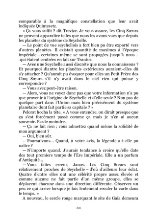 335
comparable à la magnifique constellation que leur avait
indiquée Quintesetz.
« Ça vous suffit ? dit Trevize. Je vous assure, les Cinq Sœurs
ne peuvent apparaître telles que nous les avons vues que depuis
les planètes du système de Seychelle.
ŕ Le point de vue seychellois a fort bien pu être exporté vers
dřautres planètes. Il existait quantité de maximes à lřépoque
impériale Ŕ certaines même se sont propagées jusquřà nous Ŕ
qui étaient centrées en fait sur Trantor.
ŕ Avec une Seychelle aussi discrète que nous la connaissons ?
Et pourquoi diantre les planètes extérieures auraient-elles dû
sřy attacher ? Quřaurait pu évoquer pour elles un Petit Frère des
Cinq Sœurs sřil nřy avait dans le ciel rien qui puisse y
correspondre ?
ŕ Vous avez peut-être raison.
ŕ Alors, vous ne voyez donc pas que votre information nřa pu
que provenir à lřorigine de Seychelle et dřelle seule ? Non pas de
quelque part dans lřUnion mais bien précisément du système
planétaire dont fait partie sa capitale ? »
Pelorat hocha la tête. « A vous entendre, on dirait presque que
ça sřest forcément passé comme ça mais je nřen ai aucun
souvenir. Pas le moindre.
ŕ Ça ne fait rien ; vous admettez quand même la solidité de
mon argument ?
ŕ Oui, bien sûr.
ŕ Poursuivons... Quand, à votre avis, la légende a-t-elle pu
naître ?
ŕ Nřimporte quand. Jřaurais tendance à croire quřelle date
des tout premiers temps de lřÈre Impériale. Elle a un parfum
dřAntiquité...
ŕ Vous faites erreur, Janov. Les Cinq Sœurs sont
relativement proches de Seychelle Ŕ dřoù dřailleurs leur éclat.
Quatre dřentre elles ont une célérité propre assez élevée et
comme aucune ne fait partie dřun même groupe, elles se
déplacent chacune dans une direction différente. Observez un
peu ce qui arrive lorsque je fais lentement reculer la carte dans
le temps. »
A nouveau, le cercle rouge marquant le site de Gaïa demeura
 