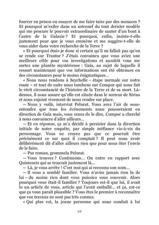 337
fourrer en prison ou essayer de me faire taire par des menaces ?
Et pourquoi mřexiler dans un astronef du tout dernier modèle
qui me procure le pouvoir extraordinaire de sauter dřun bout à
lřautre de la Galaxie ? Et pourquoi, enfin, insiste-t-elle
justement pour que je vous emmène et me suggère-t-elle de
vous aider dans votre recherche de la Terre ?
« Et pourquoi étais-je donc si certain quřil ne fallait pas quřon
se rende sur Trantor ? Jřétais convaincu que vous aviez une
meilleure cible pour vos investigations et aussitôt vous me
sortez une planète mystérieuse : Gaïa, au sujet de laquelle il
ressort maintenant que vos informations ont été obtenues en
des circonstances pour le moins énigmatiques...
« Nous nous rendons à Seychelle Ŕ étape normale sur notre
route Ŕ et tout de suite nous tombons sur Compor qui nous fait
le récit circonstancié de lřhistoire de la Terre et de sa mort. Là-
dessus, il nous assure quřelle est située dans le secteur de Sirius
et nous enjoint vivement de nous rendre sur place.
ŕ Nous y voilà, intervint Pelorat. Vous avez lřair de sous-
entendre que tous les événements nous pousseraient en
direction de Gaïa mais, vous venez de le dire, Compor a cherché
à nous convaincre dřaller ailleurs...
ŕ Et en réponse, ça mřa décidé à persister dans la direction
initiale de notre enquête, par simple méfiance vis-à-vis du
personnage. Vous ne croyez pas que ce pourrait être
précisément ce sur quoi il comptait ? Il peut nous avoir
délibérément dit dřaller ailleurs rien que pour nous ôter lřenvie
de le faire.
ŕ Pur roman, grommela Pelorat.
ŕ Vous trouvez ? Continuons... On entre en rapport avec
Quintesetz qui se trouvait justement là...
ŕ Là, je vous arrête ! Cřest moi qui ai reconnu son nom...
ŕ Il vous a semblé familier. Vous nřaviez jamais rien lu de
lui Ŕ du moins rien dont vous puissiez vous souvenir. Alors
pourquoi vous était-il familier ? Toujours est-il que lui, il avait
lu un article de vous, article qui lřavait emballé... et ça, est-ce
que ça vous paraît plausible ? Vous êtes le premier à reconnaître
que vos travaux ne sont pas très connus.
« Qui plus est, la jeune personne qui nous conduit à lui
 