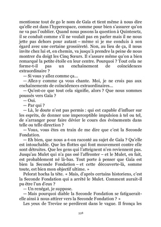 338
mentionne tout de go le nom de Gaïa et tient même à nous dire
quřelle est dans lřhyperespace, comme pour bien sřassurer quřon
ne va pas lřoublier. Quand nous posons la question à Quintesetz,
il se conduit comme sřil ne voulait pas en parler mais il ne nous
jette pas dehors pour autant Ŕ même si je me conduis à son
égard avec une certaine grossièreté. Non, au lieu de ça, il nous
invite chez lui et, en chemin, va jusquřà prendre la peine de nous
montrer du doigt les Cinq Sœurs. Il sřassure même quřon a bien
remarqué la petite étoile en leur centre. Pourquoi ? Tout cela ne
forme-t-il pas un enchaînement de coïncidences
extraordinaire ?
ŕ Si vous y allez comme ça...
ŕ Allez-y comme ça vous chante. Moi, je ne crois pas aux
enchaînements de coïncidences extraordinaires...
ŕ Quřest-ce que tout cela signifie, alors ? Que nous sommes
poussés vers Gaïa ?
ŕ Oui.
ŕ Par qui ?
ŕ Là, le doute nřest pas permis : qui est capable dřinfluer sur
les esprits, de donner une imperceptible impulsion à tel ou tel,
de sřarranger pour faire dévier le cours des événements dans
telle ou telle direction ?
ŕ Vous, vous êtes en train de me dire que cřest la Seconde
Fondation.
ŕ Eh bien, que nous a-t-on raconté au sujet de Gaïa ? Quřelle
est intouchable. Que les flottes qui font mouvement contre elle
sont détruites. Que les gens qui lřatteignent nřen reviennent pas.
Jusquřau Mulet qui nřa pas osé lřaffronter Ŕ et le Mulet, en fait,
est probablement né là-bas. Tout porte à penser que Gaïa est
bien la Seconde Fondation Ŕ et cette découverte-là, somme
toute, est bien mon objectif ultime. »
Pelorat hocha la tête. « Mais, dřaprès certains historiens, cřest
la Seconde Fondation qui a arrêté le Mulet. Comment aurait-il
pu être lřun dřeux ?
ŕ Un renégat, je suppose.
ŕ Mais pourquoi diable la Seconde Fondation se fatiguerait-
elle ainsi à nous attirer vers la Seconde Fondation ? »
Les yeux de Trevize se perdirent dans le vague. Il fronça les
 
