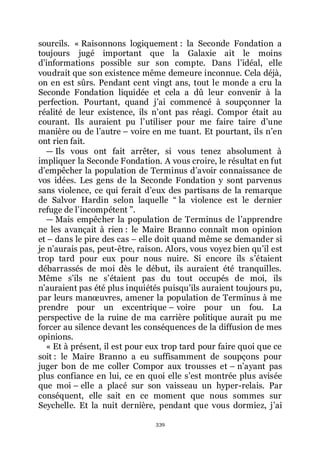 339
sourcils. « Raisonnons logiquement : la Seconde Fondation a
toujours jugé important que la Galaxie ait le moins
dřinformations possible sur son compte. Dans lřidéal, elle
voudrait que son existence même demeure inconnue. Cela déjà,
on en est sûrs. Pendant cent vingt ans, tout le monde a cru la
Seconde Fondation liquidée et cela a dû leur convenir à la
perfection. Pourtant, quand jřai commencé à soupçonner la
réalité de leur existence, ils nřont pas réagi. Compor était au
courant. Ils auraient pu lřutiliser pour me faire taire dřune
manière ou de lřautre Ŕ voire en me tuant. Et pourtant, ils nřen
ont rien fait.
ŕ Ils vous ont fait arrêter, si vous tenez absolument à
impliquer la Seconde Fondation. A vous croire, le résultat en fut
dřempêcher la population de Terminus dřavoir connaissance de
vos idées. Les gens de la Seconde Fondation y sont parvenus
sans violence, ce qui ferait dřeux des partisans de la remarque
de Salvor Hardin selon laquelle Ŗ la violence est le dernier
refuge de lřincompétent ŗ.
ŕ Mais empêcher la population de Terminus de lřapprendre
ne les avançait à rien : le Maire Branno connaît mon opinion
et Ŕ dans le pire des cas Ŕ elle doit quand même se demander si
je nřaurais pas, peut-être, raison. Alors, vous voyez bien quřil est
trop tard pour eux pour nous nuire. Si encore ils sřétaient
débarrassés de moi dès le début, ils auraient été tranquilles.
Même sřils ne sřétaient pas du tout occupés de moi, ils
nřauraient pas été plus inquiétés puisquřils auraient toujours pu,
par leurs manœuvres, amener la population de Terminus à me
prendre pour un excentrique Ŕ voire pour un fou. La
perspective de la ruine de ma carrière politique aurait pu me
forcer au silence devant les conséquences de la diffusion de mes
opinions.
« Et à présent, il est pour eux trop tard pour faire quoi que ce
soit : le Maire Branno a eu suffisamment de soupçons pour
juger bon de me coller Compor aux trousses et Ŕ nřayant pas
plus confiance en lui, ce en quoi elle sřest montrée plus avisée
que moi Ŕ elle a placé sur son vaisseau un hyper-relais. Par
conséquent, elle sait en ce moment que nous sommes sur
Seychelle. Et la nuit dernière, pendant que vous dormiez, jřai
 