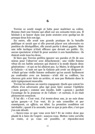 34
6
Trevize se sentit rougir et lutta pour maîtriser sa colère.
Branno était une femme qui allait sur ses soixante-trois ans. Il
hésitait à se lancer dans une joute oratoire avec quelquřun de
presque deux fois son âge.
En outre, elle avait une grande pratique de la bataille
politique et savait que si elle pouvait placer son adversaire en
position de déséquilibre, elle aurait partie à demi gagnée. Mais
une telle tactique nřétait efficace que devant un public. Or,
aucun spectateur nřétait là pour assister à son humiliation : ils
étaient seuls tous les deux.
Si bien que Trevize préféra ignorer ses paroles et fit de son
mieux pour lřobserver avec détachement : une vieille femme
vêtue de ces habits unisexes qui étaient à la mode depuis deux
générations Ŕ et qui ne lui allaient pas. Le Maire, le dirigeant de
la Galaxie Ŕ si tant est que la Galaxie pût avoir un dirigeant Ŕ
nřétait quřune vieille femme ordinaire quřon aurait facilement
pu confondre avec un homme Ŕ nřeût été sa coiffure, les
cheveux gris acier tirés en arrière, et non pas flottants dans le
style typiquement masculin.
Trevize lui adressa un sourire engageant. Quels que soient les
efforts dřun adversaire plus âgé pour faire sonner lřépithète
« mon garçon » comme une insulte, ledit « garçon » gardait
lřavantage de la jeunesse et de lřallure Ŕ et surtout, il en était
pleinement conscient.
Il lui dit : « Cřest vrai. Jřai trente-deux ans, je ne suis donc
quřun garçon Ŕ si lřon veut. Et je suis conseiller et par
conséquent, ex officio, un idiot. La première condition est
inévitable ; quant à la seconde, tout ce que je puis dire, cřest que
jřen suis désolé.
ŕ Savez-vous ce que vous avez fait ? Et ne restez donc pas
planté là à faire de lřesprit : asseyez-vous. Mettez votre cervelle
en route, si ça vous est possible, et répondez-moi
 