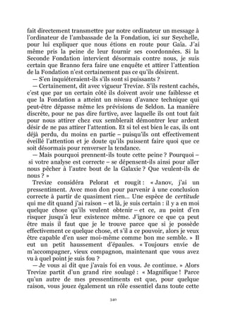 340
fait directement transmettre par notre ordinateur un message à
lřordinateur de lřambassade de la Fondation, ici sur Seychelle,
pour lui expliquer que nous étions en route pour Gaïa. Jřai
même pris la peine de leur fournir ses coordonnées. Si la
Seconde Fondation intervient désormais contre nous, je suis
certain que Branno fera faire une enquête et attirer lřattention
de la Fondation nřest certainement pas ce quřils désirent.
ŕ Sřen inquiéteraient-ils sřils sont si puissants ?
ŕ Certainement, dit avec vigueur Trevize. Sřils restent cachés,
cřest que par un certain côté ils doivent avoir une faiblesse et
que la Fondation a atteint un niveau dřavance technique qui
peut-être dépasse même les prévisions de Seldon. La manière
discrète, pour ne pas dire furtive, avec laquelle ils ont tout fait
pour nous attirer chez eux semblerait démontrer leur ardent
désir de ne pas attirer lřattention. Et si tel est bien le cas, ils ont
déjà perdu, du moins en partie Ŕ puisquřils ont effectivement
éveillé lřattention et je doute quřils puissent faire quoi que ce
soit désormais pour renverser la tendance.
ŕ Mais pourquoi prennent-ils toute cette peine ? Pourquoi Ŕ
si votre analyse est correcte Ŕ se dépensent-ils ainsi pour aller
nous pêcher à lřautre bout de la Galaxie ? Que veulent-ils de
nous ? »
Trevize considéra Pelorat et rougit : « Janov, jřai un
pressentiment. Avec mon don pour parvenir à une conclusion
correcte à partir de quasiment rien... Une espèce de certitude
qui me dit quand jřai raison Ŕ et là, je suis certain : il y a en moi
quelque chose quřils veulent obtenir Ŕ et ce, au point dřen
risquer jusquřà leur existence même. Jřignore ce que ça peut
être mais il faut que je le trouve parce que si je possède
effectivement ce quelque chose, et sřil a ce pouvoir, alors je veux
être capable dřen user moi-même comme bon me semble. » Il
eut un petit haussement dřépaules. « Toujours envie de
mřaccompagner, vieux compagnon, maintenant que vous avez
vu à quel point je suis fou ?
ŕ Je vous ai dit que jřavais foi en vous. Je continue. » Alors
Trevize partit dřun grand rire soulagé : « Magnifique ! Parce
quřun autre de mes pressentiments est que, pour quelque
raison, vous jouez également un rôle essentiel dans toute cette
 
