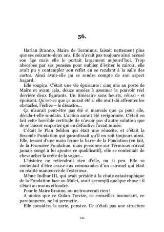 342
56.
Harlan Branno, Maire de Terminus, faisait nettement plus
que ses soixante-deux ans. Elle nřavait pas toujours ainsi accusé
son âge mais elle le portait largement aujourdřhui. Trop
absorbée par ses pensées pour oublier dřéviter le miroir, elle
avait pu y contempler son reflet en se rendant à la salle des
cartes. Ainsi avait-elle pu se rendre compte de son aspect
hagard.
Elle soupira. Cřétait une vie épuisante : cinq ans au poste de
Maire et avant cela, douze années à assumer le pouvoir réel
derrière deux figurants. Un itinéraire sans heurts, réussi Ŕ et
épuisant. Quřest-ce que ça aurait été si elle avait dû affronter les
obstacles, lřéchec Ŕ le désastre...
Ça nřaurait peut-être pas été si mauvais que ça pour elle,
décida-t-elle soudain. Lřaction aurait été revigorante. Cřétait en
fait cette horrible certitude de nřavoir pas dřautre solution que
de se laisser emporter qui en définitive lřavait minée.
Cřétait le Plan Seldon qui était une réussite, et cřétait la
Seconde Fondation qui garantissait quřil en soit toujours ainsi.
Elle, tenant dřune main ferme la barre de la Fondation (en fait,
de la Première Fondation, mais personne sur Terminus nřavait
jamais songé à lui ajouter ce qualificatif), elle se contentait de
chevaucher la crête de la vague...
Lřhistoire ne retiendrait rien dřelle, ou si peu. Elle se
contentait dřêtre assise aux commandes dřun astronef qui était
en réalité manœuvré de lřextérieur.
Même Indbur III, qui avait présidé à la chute catastrophique
de la Fondation face au Mulet, avait accompli quelque chose : il
sřétait au moins effondré.
Pour le Maire Branno, on ne trouverait rien !
A moins que ce Golan Trevize, ce conseiller insouciant, ce
paratonnerre, ne lui permette...
Elle considéra la carte, pensive. Ce nřétait pas une structure
 