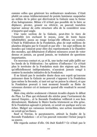 343
comme celles que génèrent les ordinateurs modernes. Cřétait
plutôt un amas tridimensionnel de points lumineux suspendus
au milieu de la pièce qui décrivaient la Galaxie sous la forme
dřun hologramme. Même sřil nřétait pas possible de la faire se
déplacer, pivoter, grossir ou rétrécir, on pouvait toutefois
tourner autour de cette structure afin de la considérer sous
nřimporte quel angle.
Une vaste section de la Galaxie, peut-être le tiers de
lřensemble (en excluant le noyau, zone de toute façon
inhabitable), passa au rouge lorsquřelle effleura un contact.
Cřétait la Fédération de la Fondation, plus de sept millions de
planètes dirigées par le Conseil et par elle Ŕ les sept millions de
mondes qui votaient pour élire des représentants à la Chambre
des mondes, qui débattaient dřaffaires mineures avant de voter
dessus et jamais, au grand jamais, ne traitaient de questions
importantes.
Un nouveau contact et, ça et là, une tache rosé pâle jaillit sur
les bords de la Fédération : les sphères dřinfluence ! Ce nřétait
plus le territoire de la Fondation mais des régions qui, bien
quřofficiellement indépendantes, nřauraient jamais songé à
contrer la moindre initiative de la Fondation.
Il ne faisait pas le moindre doute dans son esprit quřaucune
puissance dans la Galaxie ne pouvait sřopposer à la Fondation
(pas même la Seconde, si tant est quřon puisse la situer), et que
la Fondation pouvait à tout moment brandir sa flotte de
vaisseaux dernier cri et instaurer quand elle voudrait le second
Empire.
Mais cinq siècles seulement sřétaient écoulés depuis le début
du Plan. Le Plan qui réclamait dix siècles pour lřavènement du
nouvel Empire... et la Seconde Fondation veillerait à son bon
déroulement. Madame le Maire hocha tristement sa tête grise.
Si la Fondation agissait à présent, ce serait en quelque sorte un
échec. Malgré ses vaisseaux invincibles, une action immédiate
ne serait quřun fiasco.
Sauf si Trevize, le paratonnerre, attirait la foudre de la
Seconde Fondation Ŕ et si lřon pouvait remonter lřéclair jusquřà
sa source.
Elle regarda autour dřelle. Où était Kodell ? Ce nřétait pas le
 