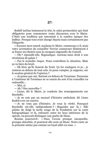 345
57.
Kodell inclina lentement la tête, le salut protocolaire qui était
obligatoire pour commencer toute discussion avec le Maire.
Cřétait une tradition qui remontait à la sombre époque des
Indbur. Presque tout avait changé depuis mais certainement pas
lřétiquette.
« Excusez mon retard, madame le Maire, commença-t-il, mais
votre arrestation du conseiller Trevize commence finalement à
se frayer un chemin sous la carapace engourdie du Conseil.
ŕ Oh ? répondit-elle, flegmatique. Aurions-nous droit à une
révolution de palais ?
ŕ Pas le moindre risque. Nous contrôlons la situation. Mais
ça va faire du bruit.
ŕ Eh bien quřils fassent du bruit. Ça les soulagera et je... je
resterai en dehors de tout cela. Je peux compter, je suppose, sur
le soutien général de lřopinion ?
ŕ Je pense que oui. Surtout en dehors de Terminus. Personne
à lřextérieur de Terminus ne se soucie du sort dřun conseiller en
vadrouille...
ŕ Moi, si.
ŕ Ah ? Des nouvelles ?
ŕ Liono, dit le Maire, je voudrais des renseignements sur
Seychelle.
ŕ Je ne suis pas un manuel dřhistoire ambulant, dit Liono
Kodell avec un sourire.
ŕ Je ne veux pas dřhistoire. Je veux la vérité. Pourquoi
Seychelle est-elle indépendante ? Ŕ Regardez par là. » Elle
pointa du doigt la tache rouge de la Fondation sur la carte
holographique et là, enfoncée entre les bras intérieurs de la
spirale, on pouvait distinguer une poche de blanc.
Branno poursuivit : « Nous lřavons presque encapsulée,
presque absorbée, et pourtant elle reste en blanc. Notre carte ne
la présente même pas comme un loyal-allié-en-rose. »
 